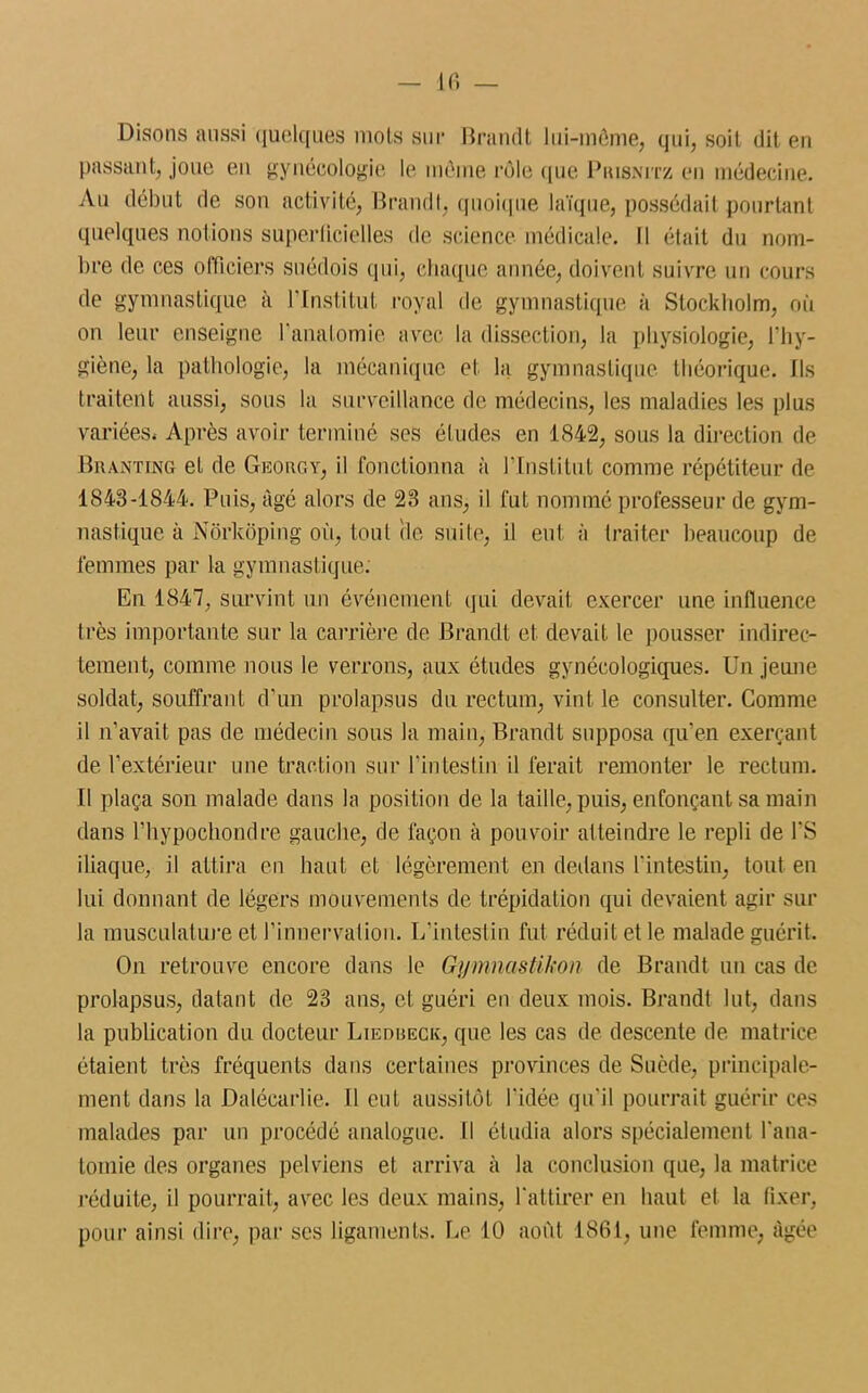 Disons aussi quelques mois sur Brandt lui-môme, qui, soit dit en passant, joue en gynécologie le môme rôle que Prisnitz en médecine. Au début de son activité, Brandi, quoique laïque, possédait pourtant quelques notions superficielles de science médicale. Il était du nom- bre de ces officiers suédois qui, chaque année, doivent suivre un cours de gymnastique à l’Institut royal de gymnastique à Stockholm, où on leur enseigne l’anatomie avec la dissection, la physiologie, l’hy- giène, la pathologie, la mécanique et la gymnastique théorique. Ils traitent aussi, sous la surveillance de médecins, les maladies les plus variées. Après avoir terminé ses éludes en 1842, sous la direction de Branting et de Georgy, il fonctionna à l'Institut comme répétiteur de 1848-1844. Puis, âgé alors de 28 ans, il fut nommé professeur de gym- nastique à Nôrkôping où, tout rie suite, il eut à traiter beaucoup de femmes par la gymnastique. En 1847, survint un événement qui devait exercer une influence très importante sur la carrière de Brandi et devait le pousser indirec- tement, comme nous le verrons, aux études gynécologiques. Un jeune soldat, souffrant d’un prolapsus du rectum, vint le consulter. Comme il n’avait pas de médecin sous la main, Brandi supposa qu’en exerçant de l’extérieur une traction sur l'intestin il ferait remonter le rectum. Il plaça son malade dans la position de la taille, puis, enfonçant sa main dans l’hypochondre gauche, de façon à pouvoir atteindre le repli de l’S iliaque, il attira en haut et légèrement en dedans l'intestin, tout en lui donnant de légers mouvements de trépidation qui devaient agir sur la musculature et l’innervation. L’intestin fut réduit et le malade guérit. On retrouve encore dans le Gymnastikon de Brandt un cas de prolapsus, datant de 28 ans, et guéri en deux mois. Brandt lut, dans la publication du docteur Liedbeck, que les cas de descente de matrice étaient très fréquents dans certaines provinces de Suède, principale- ment dans la Dalécarlie. Il eut aussitôt l'idée qu’il pourrait guérir ces malades par un procédé analogue. Il étudia alors spécialement l'ana- tomie des organes pelviens et arriva à la conclusion que, la matrice réduite, il pourrait, avec les deux mains, l'attirer en haut et la fixer, pour ainsi dire, par scs ligaments. Le 10 août 1861, une femme, âgée