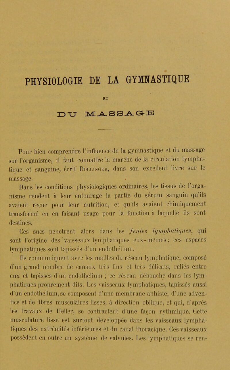 PHYSIOLOGIE DE LA GYMNASTIQUE ET TD XJ M ASSAG-E Pour bien comprendre Influence de la gymnastique et du massage sur l’organisme, il faut connaître la marche de la circulation lympha- tique et sanguine, écrit Dolunger, dans son excellent livre sur le massage. Dans les conditions physiologiques ordinaires, les tissus de l'orga- nisme rendent à leur entourage la partie du sérum sanguin qu’ils avaient reçue pour leur nutrition, et qu'ils avaient chimiquement transformé en en faisant usage pour la fonction à laquelle ils sont destinés. Ces sucs pénètrent alors dans les feules lymphatiques, qui sont l’origine des vaisseaux lymphatiques eux-mêmes; ces espaces lymphatiques sont tapissés d’un endothélium. Ils communiquent avec les mailles du réseau lymphatique, composé d’un grand nombre de canaux très tins et très délicats, reliés entre eux et tapissés d'un endothélium ; ce réseau débouche dans les lym- phatiques proprement dits. Les vaisseaux lymphatiques, tapissés aussi d'un endothélium,se composent d'une membrane anhiste, d'une adven- tice et de libres musculaires lisses, à direction oblique, et qui, d’après les travaux de Ileller, se contractent d'une façon rythmique. Celte musculature lisse est surtout développée dans les vaisseaux lympha- tiques des extrémités inférieures et du canal thoracique. Ces vaisseaux possèdent en outre un système de valvules. Les lymphatiques se ren-