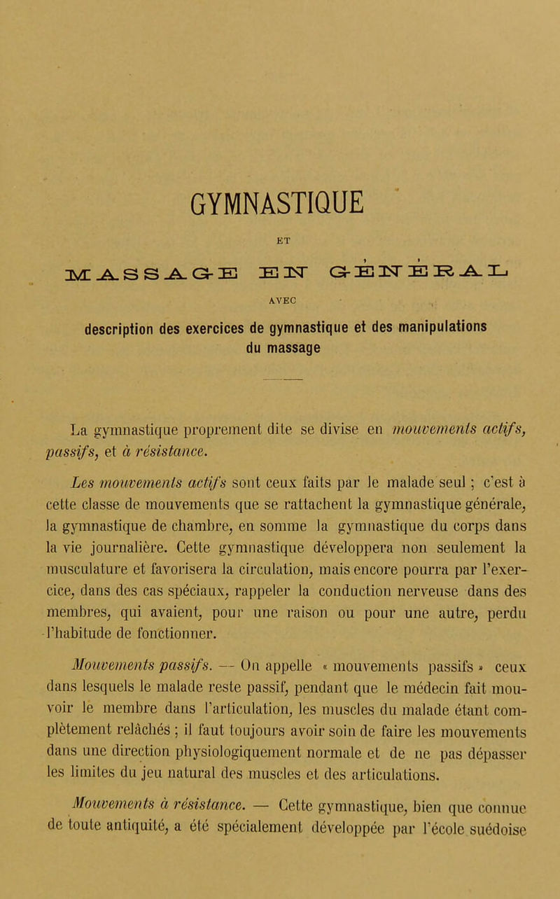 ET MASSAGE E3ST G-EISTERAL AVEC description des exercices de gymnastique et des manipulations du massage La gymnastique proprement dite se divise en mouvements actifs, passifs, et à résistance. Les mouvements actifs sont ceux faits par le malade seul ; c'est à cette classe de mouvements que se rattachent la gymnastique générale, la gymnastique de chambre, en somme la gymnastique du corps dans la vie journalière. Cette gymnastique développera non seulement la musculature et favorisera la circulation, mais encore pourra par l’exer- cice, dans des cas spéciaux, rappeler la conduction nerveuse dans des membres, qui avaient, pour une raison ou pour une autre, perdu l’habitude de fonctionner. Mouvements passif s. — On appelle « mouvements passifs » ceux dans lesquels le malade reste passif, pendant que le médecin fait mou- voir le membre dans l'articulation, les muscles du malade étant com- plètement relâchés ; il faut toujours avoir soin de faire les mouvements dans une direction physiologiquement normale et de ne pas dépasser les limites du jeu natural des muscles et des articulations. Mouvements à résistance. — Cette gymnastique, bien que connue de toute antiquité, a été spécialement développée par l’école suédoise