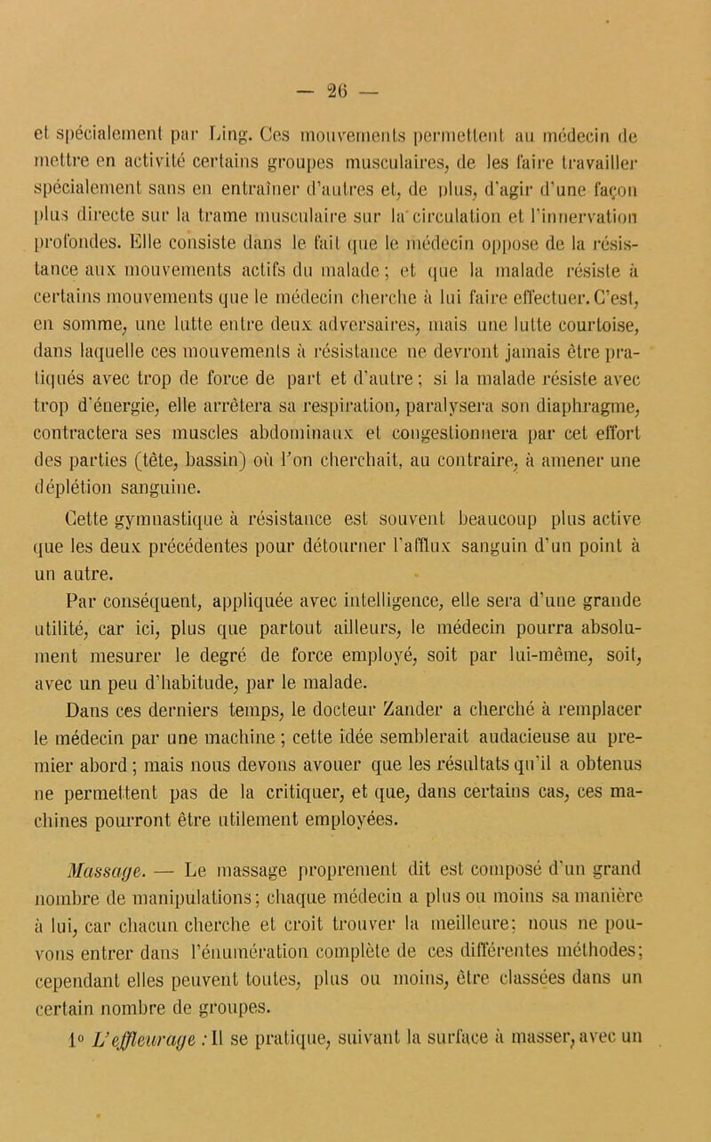 et spécialement par Ling. Ces mouvements permettent au médecin de mettre en activité certains groupes musculaires, de les faire travailler spécialement sans en entraîner d’autres et, de plus, d'agir d’une façon plus directe sur la trame musculaire sur la'circulation et l’innervation profondes. Elle consiste dans le fait que le médecin oppose de la résis- tance aux mouvements actifs du malade; et que la malade résiste à certains mouvements que le médecin cherche à lui faire effectuer. C’est, en somme, une lutte entre deux adversaires, mais une lutte courtoise, dans laquelle ces mouvements à résistance ne devront jamais être pra- tiqués avec trop de force de part et d’autre; si la malade résiste avec trop d’énergie, elle arrêtera sa respiration, paralysera son diaphragme, contractera ses muscles abdominaux et congestionnera par cet effort des parties (tête, bassin) où Ton cherchait, au contraire, à amener une déplétion sanguine. Cette gymnastique à résistance esL souvent beaucoup plus active (pie les deux précédentes pour détourner l’afflux sanguin d’un point à un autre. Par conséquent, appliquée avec intelligence, elle sera d’une grande utilité, car ici, plus que partout ailleurs, le médecin pourra absolu- ment mesurer le degré de force employé, soit par lui-même, soit, avec un peu d’habitude, par le malade. Dans ces derniers temps, le docteur Zander a cherché à remplacer le médecin par une machine ; cette idée semblerait audacieuse au pre- mier abord ; mais nous devons avouer que les résultats qu’il a obtenus ne permettent pas de la critiquer, et que, dans certains cas, ces ma- chines pourront être utilement employées. Massage. — Le massage proprement dit est composé d’un grand nombre de manipulations; chaque médecin a plus ou moins sa manière à lui, car chacun cherche et croit trouver la meilleure; nous ne pou- vons entrer dans l’énumération complète de ces différentes méthodes; cependant elles peuvent toutes, plus ou moins, être classées dans un certain nombre de groupes. 1° L’effleurage :II se pratique, suivant la surface à masser, avec un