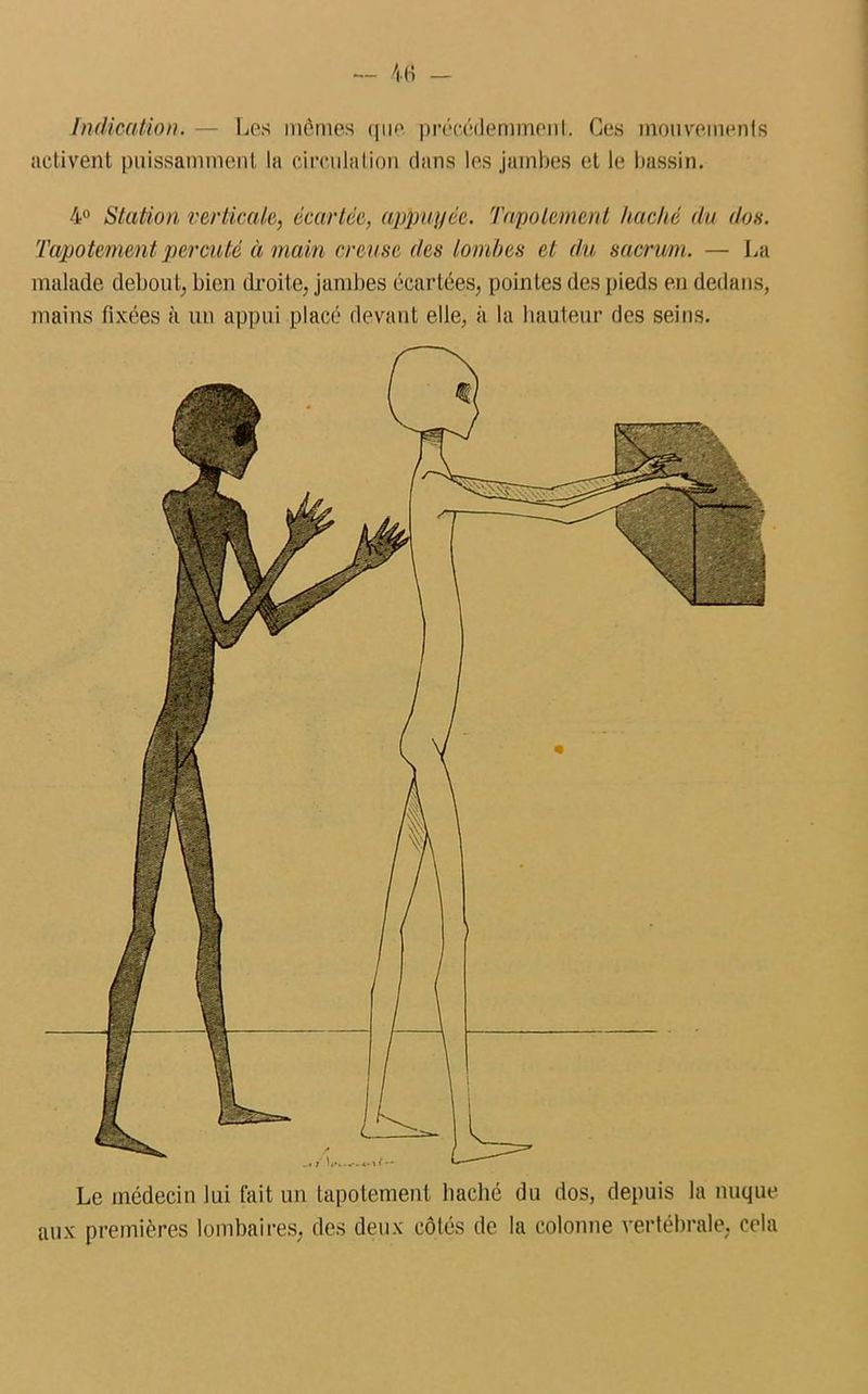 Indication. — Les mêmes que précédemment; Ces mouvements activent puissamment la circulation dans les jambes et le bassin. 4° Station verticale, écartée, appuyée. Tapotement haché du dos. Tapotement percuté à main creuse des lombes et du sacrum. — La malade debout, bien droite, jambes écartées, pointes des pieds en dedans, mains fixées à un appui placé devant elle, à la hauteur des seins. Le médecin lui fait un tapotement haché du dos, depuis la nuque aux premières lombaires, des deux côtés de la colonne vertébrale, cela