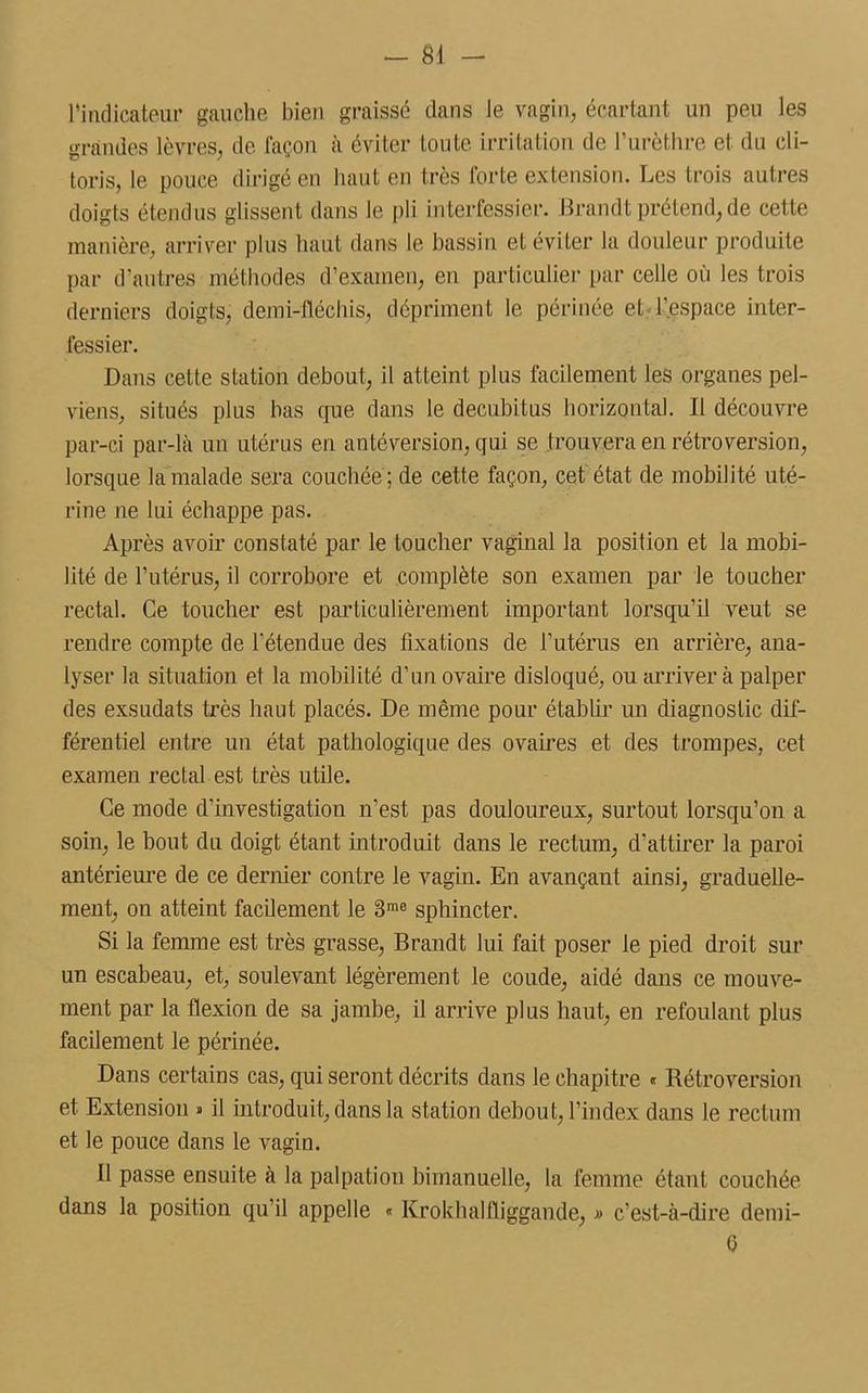 rindicateur gauche bien graissé clans le vagin, écartant un peu les grandes lèvres, de façon à éviter toute irritation de F urèthre et du cli- toris, le pouce dirigé en haut en très forte extension. Les trois autres doigts étendus glissent dans le pli interfessier. Ilrandt prétend, de cette manière, arriver plus haut dans le bassin et éviter la douleur produite par d’autres méthodes d’examen, en particulier par celle où les trois derniers doigts, demi-fléchis, dépriment le périnée et l’espace inter- fessier. Dans cette station debout, il atteint plus facilement les organes pel- viens, situés plus bas que dans le decubitus horizontal. Il découvre par-ci par-là un utérus en antéversion, qui se trouvera en rétroversion, lorsque la malade sera couchée; de cette façon, cet état de mobilité uté- rine ne lui échappe pas. Après avoir constaté par le toucher vaginal la position et la mobi- lité de l’utérus, il corrobore et complète son examen par le toucher rectal. Ce toucher est particulièrement important lorsqu’il veut se rendre compte de l’étendue des fixations de l’utérus en arrière, ana- lyser la situation et la mobilité d’un ovaire disloqué, ou arriver à palper des exsuclats très haut placés. De même pour établir un diagnostic dif- férentiel entre un état pathologique des ovaires et des trompes, cet examen rectal est très utile. Ce mode d’investigation n’est pas douloureux, surtout lorsqu’on a soin, le bout du doigt étant introduit dans le rectum, d’attirer la paroi antérieure de ce dernier contre le vagin. En avançant ainsi, graduelle- ment, on atteint facilement le 3me sphincter. Si la femme est très grasse, Brandt lui fait poser le pied droit sur un escabeau, et, soulevant légèrement le coude, aidé dans ce mouve- ment par la flexion de sa jambe, il arrive plus haut, en refoulant plus facilement le périnée. Dans certains cas, qui seront décrits dans le chapitre « Rétroversion et Extension » il introduit, dans la station debout, l’index dans le rectum et le pouce dans le vagin. 11 passe ensuite à la palpation bimanuelle, la femme étant couchée dans la position qu’il appelle « Krokhaltliggaude, » c’est-à-dire demi- 0