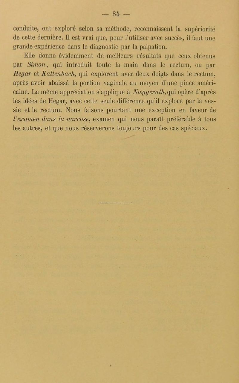 conduite, ont exploré selon sa méthode, reconnaissent la supériorité de cette dernière. Il est vrai que, pour l’utiliser avec succès, il faut une grande expérience dans le diagnostic par la palpation. Elle donne évidemment de meilleurs résultats que ceux obtenus par Simon, qui introduit toute la main dans le rectum, ou par Hegar et Kaltenbach, qui explorent avec deux doigts dans le rectum, après avoir abaissé la portion vaginale au moyen d’une pince améri- caine. La môme appréciation s’applique à Nœggeralh, qui opère d’après les idées de Hegar, avec cette seule différence qu’il explore par la ves- sie et le rectum. Nous faisons pourtant une exception en faveur de l’examen dans la narcose, examen qui nous paraît préférable à tous les autres, et que nous réserverons toujours pour des cas spéciaux.