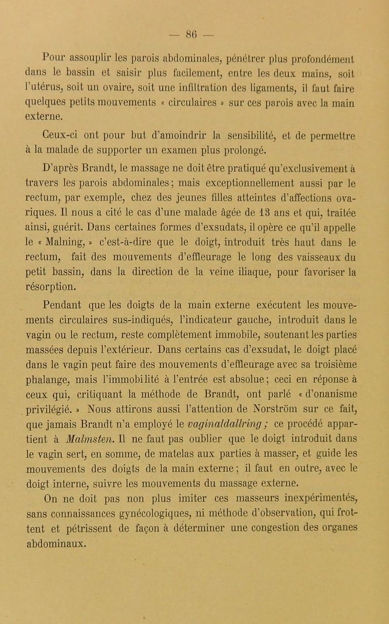 Pour assouplir les parois abdominales, pénétrer plus profondément dans le bassin et saisir plus facilement, entre les deux mains, soit l’utérus, soit un ovaire, soit une infiltration des ligaments, il faut faire quelques petits mouvements « circulaires » sur ces parois avec la main externe. Ceux-ci ont pour but d’amoindrir la sensibilité, et de permettre à la malade de supporter un examen plus prolongé. D’après Brandt, le massage ne doit être pratiqué qu’exclusivement à travers les parois abdominales ; mais exceptionnellement aussi par le rectum, par exemple, chez des jeunes filles atteintes d’affections ova- riques. Il nous a cité le cas d’une malade âgée de 13 ans et qui, traitée ainsi, guérit. Dans certaines formes d’exsudats, il opère ce qu’il appelle le « Malning, » c’est-à-dire que le doigt, introduit très haut dans le rectum, fait des mouvements d’effleurage le long des vaisseaux du petit bassin, dans la direction de la veine iliaque, pour favoriser la résorption. Pendant que les doigts de la main externe exécutent les mouve- ments circulaires sus-indiqués, l’indicateur gauche, introduit dans le vagin ou le rectum, reste complètement immobile, soutenant les parties massées depuis l’extérieur. Dans certains cas d’exsudat, le doigt placé dans le vagin peut faire des mouvements d’effleurage avec sa troisième phalange, mais l'immobilité à l’entrée est absolue; ceci en réponse à ceux qui, critiquant la méthode de Brandt, ont parlé « d’onanisme privilégié. » Nous attirons aussi l’attention de Norstrôm sur ce fait, que jamais Brandt n’a employé le vaginaldallring; ce procédé appar- tient à Malmsten. Il ne faut pas oublier que le doigt introduit dans le vagin sert, en somme, de matelas aux parlies à masser, et guide les mouvements des doigts de la main externe ; il faut en outre, avec le doigt interne, suivre les mouvements du massage externe. On ne doit pas non plus imiter ces masseurs inexpérimentés, sans connaissances gynécologiques, ni méthode d’observation, qui frot- tent et pétrissent de façon à déterminer une congestion des organes abdominaux.