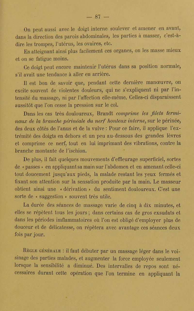 On peut aussi avec le doigt interne soulever et amener en avant, dans la direction des parois abdominales, les parties à masser, c’est-à- dire les trompes, l’utérus, les ovaires, etc. En atteignant ainsi plus facilement ces organes, on les masse mieux et on se fatigue moins. Ce doigt peut encore maintenir l’utérus dans sa position normale, s'il avait une tendance à aller en arrière. Il est bon de savoir que, pendant cette dernière manœuvre, on excite souvent de violentes douleurs, qui ne s’expliquent ni par l’in- tensité du massage, ni par l’affection elle-même. Celles-ci disparaissent aussitôt que l’on cesse la pression sur le col. Dans les cas très douloureux, Brandt comprime les filets termi- naux de la branche périnéale du nerf honteux interne, sur le périnée, des deux côtés de l’anus et de la vulve : Pour ce faire, il applique l'ex- trémité des doigts en dehors et un peu au-dessous des grandes lèvres et comprime ce nerf, tout en lui imprimant des vibrations, contre la branche montante de l'ischion. De plus, il fait quelques mouvements d’effleurage superficiel, sortes de «passes» en appliquant sa main sur l’abdomen et en amenant celle-ci tout doucement jusqu’aux pieds, la malade restant les yeux fermés et fixant son attention sur la sensation produite par la main. Le masseur obtient ainsi une « dérivation » du sentiment douloureux. C’est une sorte de « suggestion » souvent très utile. La durée des séances de massage varie de cinq à dix minutes, et elles se répètent tous les jours ; dans certains cas de gros exsudais et dans les périodes imflammatoires où l’on est obligé d’employer plus de douceur et de délicatesse, on répétera avec avantage ces séances deux fois par jour. Règle générale : il faut débuter par un massage léger dans le voi- sinage des parties malades, et augmenter la force employée seulement lorsque la sensibilité a diminué. Des intervalles de repos sont né- cessaires durant cette opération que l’on termine en appliquant la
