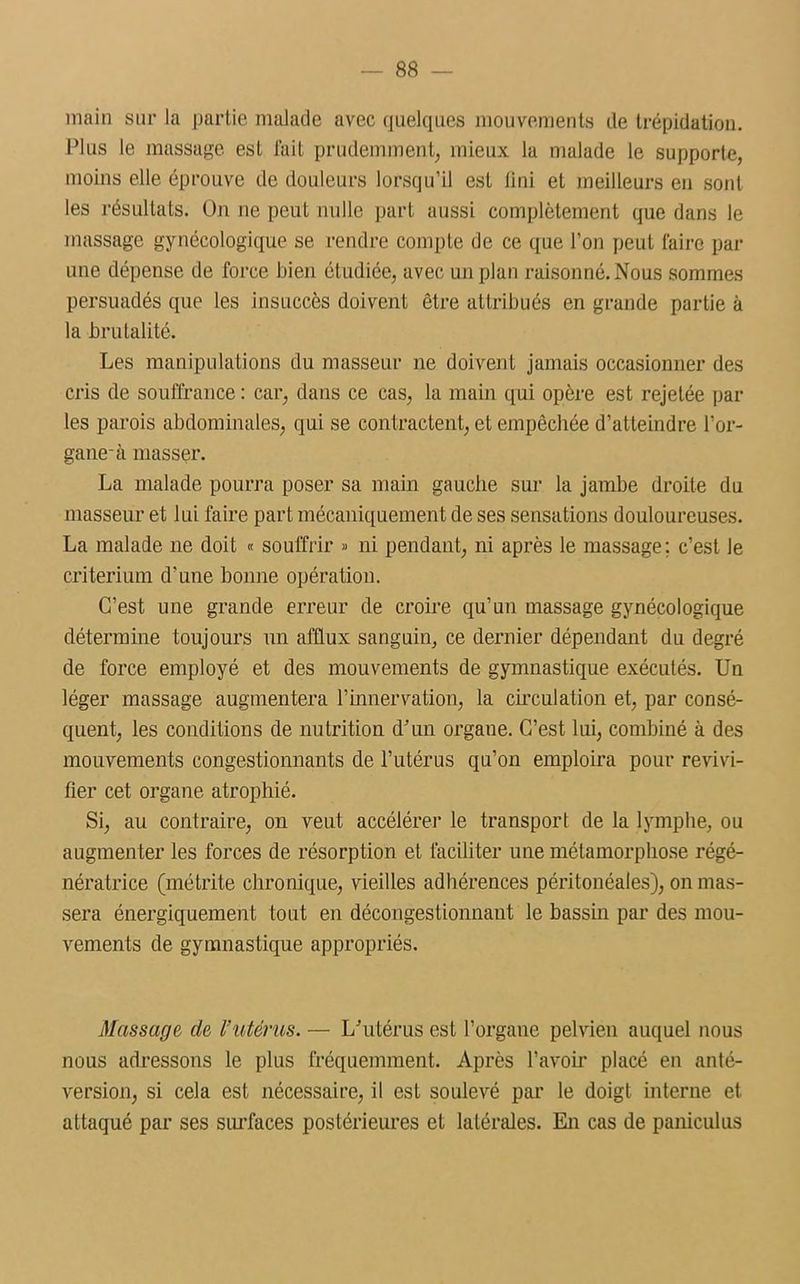 main sur la partie malade avec quelques mouvements de trépidation. Plus le massage est fait prudemment, mieux la malade le supporte, moins elle éprouve de douleurs lorsqu’il est fini et meilleurs en sont les résultats. On ne peut nulle part aussi complètement que dans le massage gynécologique se rendre compte de ce que l’on peut faire par une dépense de force bien étudiée, avec un plan raisonné. Nous sommes persuadés que les insuccès doivent être attribués en grande partie à la brutalité. Les manipulations du masseur ne doivent jamais occasionner des cris de souffrance : car, dans ce cas, la main qui opère est rejetée par les parois abdominales, qui se contractent, et empêchée d’atteindre l’or- gane-à masser. La malade pourra poser sa main gauche sur la jambe droite du masseur et lui faire part mécaniquement de ses sensations douloureuses. La malade ne doit « souffrir » ni pendant, ni après le massage; c’est le critérium d’une bonne opération. C’est une grande erreur de croire qu’un massage gynécologique détermine toujours un afflux sanguin, ce dernier dépendant du degré de force employé et des mouvements de gymnastique exécutés. Un léger massage augmentera l’innervation, la circulation et, par consé- quent, les conditions de nutrition d’un organe. C’est lui, combiné à des mouvements congestionnants de l’utérus qu’on emploira pour revivi- fier cet organe atrophié. Si, au contraire, on veut accélérer le transport de la lymphe, ou augmenter les forces de résorption et faciliter une métamorphose régé- nératrice (métrite chronique, vieilles adhérences péritonéales), on mas- sera énergiquement tout en décongestionnant le bassin par des mou- vements de gymnastique appropriés. Massage de l’utérus. — L’utérus est l’organe pelvien auquel nous nous adressons le plus fréquemment. Après l’avoir placé en anté- version, si cela est nécessaire, il est soulevé par le doigt interne et attaqué par ses surfaces postérieures et latérales. En cas de paniculus