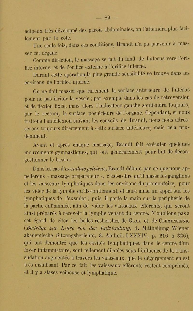 adipeux très développé des parois abdominales, on l’atteindra plus faci- lement par le côté. Une seule fois, dans ces conditions, Brandt n’a pu parvenir à mas- ser cet organe. Comme direction, le massage se lait du tond de 1 utérus vois 1 ori- fice interne, et de l’orifice externe à l’orifice interne. Durant cette opération,la plus grande sensibilité se trouve dans les environs de l’orifice interne. On ne doit masser que rarement la surface antérieure de l’utérus pour ne pas irriter la vessie ; par exemple dans les cas de rétroversion et de flexion fixée, mais alors l’indicateur gauche soutiendra toujours, par le rectum, la surface postérieure de l’organe. Cependant, si nous traitons l'antéftexion suivant les conseils de Brandt, nous nous adres- serons toujours directement à cette surface antérieure, mais cela pru- demment. Avant et après chaque massage, Brandt fait exécuter quelques mouvements gymnastiques, qui ont généralement pour but de décon- gestionner le bassin. Dans les cas ftexsudatspelviens, Brandt débute par ce que nous ap- pellerons « massage préparateur », c’est-à-dire qu'il masse les ganglions et les vaisseaux lymphatiques dans les environs du promontoire, pour les vider de la lymphe qu’ils contiennent, et faire ainsi un appel sur les lymphatiques de l’exsudât ; puis il porte la main sur la périphérie de la partie enflammée, afin de vider les vaisseaux efférents, qui seront ainsi préparés à recevoir la lymphe venant du centre. N’oublions pas à cet égard de citer les belles recherches de Glax et de Clemensienic ( Beitrâge zur Lehre von cler Entzündung, 1. Mittheilung Wiener akademische Sitzungsberichte, 3. Abtheil. LXXXIV, p. 216 à 326), qui ont démontré que les cavités lymphatiques, dans le centre d’un foyer inflammatoire, sont tellement dilatées sous l’influence de la trans- sudation augmentée à travers les vaisseaux, que le dégorgement en est très insuffisant. Par ce fait les vaisseaux efférents restent comprimés, et il y a stases veineuse et lymphatique.