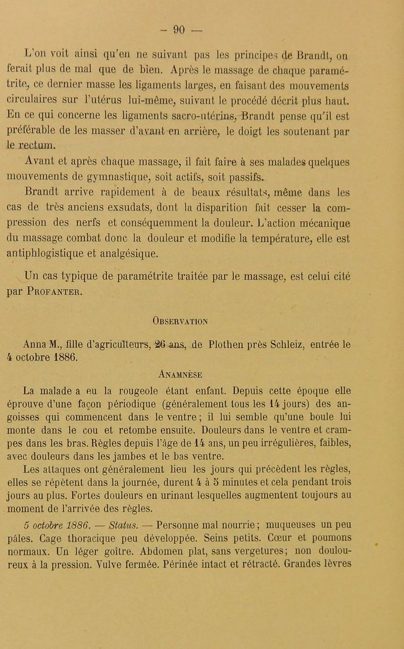 L on voit ainsi qu’on ne suivant pas les principes de Brandi, on ferait plus de mal que de bien. Après le massage de chaque paramé- tritfi, ce dernier masse les ligaments larges, en faisant des mouvements circulaires sur l’utérus lui-même, suivant le procédé décrit plus haut. En ce qui concerne les ligaments sacro-utérins, Brandi pense qu'il est préférable de les masser d’avant en arrière, le doigt les soutenant par le rectum. Avant et après chaque massage, il fait faire à ses malades quelques mouvements de gymnastique, soit actifs, soit passifs. Brandt arrive rapidement à de beaux résultats, même dans les cas de très anciens exsudats, dont la disparition fait cesser la com- pression des nerfs et conséquemment la douleur. L’action mécanique du massage combat donc la douleur et modifie la température, elle est antiphlogistique et analgésique. Un cas typique de paramétrite traitée par le massage, est celui cité par Profanter. Observation Anna M., fille d’agriculteurs, 26 ans, de Plothen près Schleiz, entrée le 4 octobre 1886. Anamnèse La malade a eu la rougeole étant enfant. Depuis cette époque elle éprouve d’une façon périodique (généralement tous les 14 jours) des an- goisses qui commencent dans le ventre ; il lui semble qu’une boule lui monte dans le cou et retombe ensuite. Douleurs dans le ventre et cram- pes dans les bras. Règles depuis l’âge de 14 ans, un peu irrégulières, faibles, avec douleurs dans les jambes et le bas ventre. Les attaques ont généralement lieu les jours qui précèdent les règles, elles se répètent dans la journée, durent 4 à 5 minutes et cela pendant trois jours au plus. Fortes douleurs en urinant lesquelles augmentent toujours au moment de l’arrivée des règles. 5 octobre 1886. — Status. — Personne mal nourrie ; muqueuses un peu pâles. Cage thoracique peu développée. Seins petits. Cœur et poumons normaux. Un léger goitre. Abdomen plat, sans vergelures; non doulou- reux à la pression. Yulve fermée. Périnée intact et rétracté. Grandes lèvres