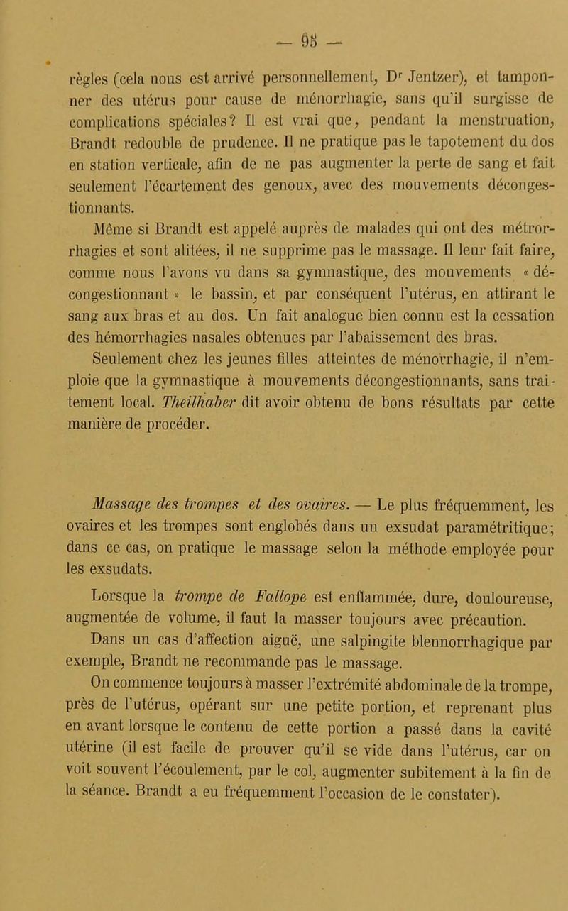 règles (cela nous est arrivé personnellement, Dr Jentzer), et tampon- ner des utérus pour cause de ménorrhagie, sans qu’il surgisse de complications spéciales? Il est vrai que, pendant la menstruation, Brandt redouble de prudence. Il ne pratique pas le tapotement du dos en station verticale, afin de ne pas augmenter la perte de sang et fait seulement l’écartement des genoux, avec des mouvements déconges- tionnants. Même si Brandt est appelé auprès de malades qui ont des métror- rhagies et sont alitées, il ne supprime pas le massage. Il leur fait faire, comme nous l'avons vu dans sa gymnastique, des mouvements « dé- congestionnant » le bassin, et par conséquent l’utérus, en attirant le sang aux bras et au dos. Un fait analogue bien connu est la cessation des hémorrhagies nasales obtenues par l’abaissement des bras. Seulement chez les jeunes filles atteintes de ménorrhagie, il n'em- ploie que la gymnastique à mouvements décongestionnants, sans trai- tement local. Theilhaber eût avoir obtenu de bons résultats par cette manière de procéder. Massage des trompes et des ovaires. — Le plus fréquemment, les ovaires et les trompes sont englobés dans un exsudât paramétritique; dans ce cas, on pratique le massage selon la méthode employée poul- ies exsudats. Lorsque la trompe de Fallope est enflammée, dure, douloureuse, augmentée de volume, il faut la masser toujours avec précaution. Dans un cas d’affection aiguë, une salpingite blennorrhagique par exemple, Brandt ne recommande pas le massage. On commence toujours à masser l’extrémité abdominale de la trompe, près de 1 utérus, opérant sur une petite portion, et reprenant plus en avant lorsque le contenu de cette portion a passé dans la cavité utérine (il est facile de prouver qu’il se vide dans l’utérus, car on voit souvent 1 écoulement, par le col, augmenter subitement à la fin de la séance. Brandt a eu fréquemment l’occasion de le constater).