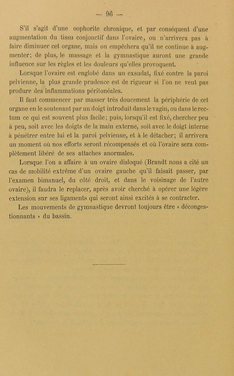 S'il s’agit d’une oophorile chronique, et par conséquent d’une augmentation du tissu conjonctif dans l’ovaire, on n’arrivera pas à faire diminuer cet organe, mais on empêchera qu’il ne continue à aug- menter; de plus, le massage et la gymnastique auront une grande influence sur les règles et les douleurs qu’elles provoquent. Lorsque l’ovaire est englobé dans un exsudât, fixé contre la paroi pelvienne, la plus grande prudence est de rigueur si l’on ne veut pas produre des inflammations péritonéales. Il faut commencer par masser très doucement la périphérie de cet organe en le soutenant par un doigt introduit dansle vagin, ou dans lerec- tum ce qui est souvent plus facile; puis, lorsqu'il est fixé, chercher peu à peu, soit avec les doigts de la main externe, soit avec le doigt interne à pénétrer entre lui et la paroi pelvienne, et à le détacher; il arrivera un moment où nos efforts seront récompensés et où l’ovaire sera com- plètement libéré de ses attaches anormales. Lorsque l’on a affaire à un ovaire disloqué (Brandt nous a cité un cas de mobilité extrême d’un ovaire gauche qu’il faisait passer, par l’examen bimanuel, du côté droit, et dans le voisinage de l’autre ovaire), il faudra le replacer, après avoir cherché à opérer une légère extension sur ses ligaments qui seront ainsi excités à se contracter. Les mouvements de gymnastique devront toujours être « déconges- tionnants » du bassin.