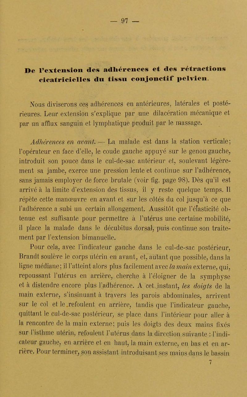 De l’extension «les adhérences et des rétractions cicatricielles du tissu conjonctif pelvien. Nous diviserons ces adhérences en antérieures, latérales et posté- rieures. Leur extension s'explique par une dilacération mécanique et par un afflux sanguin et lymphatique produit par le massage. Adhérences en avant. — La malade est dans la station verticale: l’opérateur en face d’elle, le coude gauche appuyé sur le genou gauche, introduit son pouce dans le cul-de-sac antérieur et, soulevant légère- ment sa jambe, exerce une pression lente et continue sur l’adhérence, sans jamais employer de force brutale (voir fig. page 98). Dès qu’il est arrivé à la limite d’extension des tissus, il y reste quelque temps. Tl répète cette manœuvre en avant et sur les côtés du col jusqu’à ce que l’adhérence a subi un certain allongement. Aussitôt que l’éTasticité ob- tenue est suffisante pour permettre à l’utérus une certaine mobilité, il place la malade dans le décubitus dorsal, puis continue son traite- ment par l’extension bimanuelle. Pour cela, avec l’indicateur gauche dans le cul-de-sac postérieur, Brandt soulève le corps utérin en avant, et, autant que possible, dans la ligne médiane; il l’atteint alors plus facilement avec la main externe, qui, repoussant l'utérus en arrière, cherche à l’éloigner de la symphyse et à distendre encore plus l’adhérence. A cet instant, les doigts de la main externe, s’insinuant à travers les parois abdominales, arrivent sur le col et le .refoulent en arrière, tandis que l’indicateur gauche, quittant le cul-de-sac postérieur, se place dans l’intérieur pour aller à la rencontre de la main externe; puis les doigts des deux mains fixés sur l’isthme utérin, refoulent l'utérus dans la direction suivante : l’indi- cateur gauche, en arrière et en haut, la main externe, en bas et en ar- rière. Pour terminer, son assistant introduisant ses mains dans le bassin