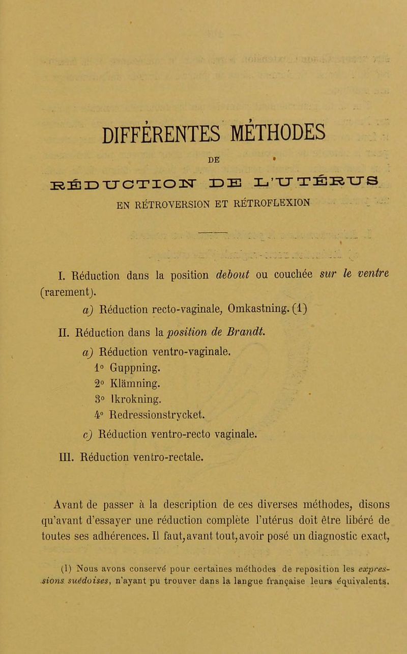 DIFFÉRENTES MÉTHODES DE • RÉDUCTION- IDE L'UTÉRUS EN RÉTROVERSION ET RÉTROFLEXION I. Réduction dans la position debout ou couchée sur le ventre (rarement). a) Réduction recto-vaginale, Omkastning. (1) IL Réduction dans la position de Brandt. a) Réduction ventro-vaginale. 1° Guppning. 2° Klâmning. 3° lkrokning. 4° Redressionstrycket. c) Réduction ventro-recto vaginale. III. Réduction ventro-rectale. Avant de passer à la description de ces diverses méthodes, disons qu’avant d’essayer une réduction complète l’utérus doit être libéré de toutes ses adhérences. Il faut, avant tout, avoir posé un diagnostic exact, (1) Nous avons conservé pour certaines méthodes de reposition les expres- sions suédoises, n'ayant pu trouver dans la langue française leurs équivalents.