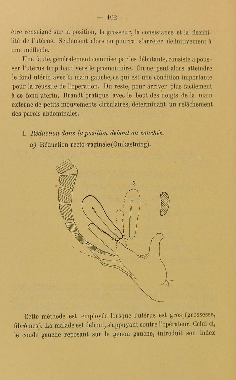 être renseigné sur la position, la grosseur, la consistance et la flexibi- lité de l'utérus. Seulement alors on pourra s’arrêter définitivement à une méthode. Une faute, généralement commise par les débutants, consiste a pous- ser l’utérus trop haut vers le promontoire. On ne peut alors atteindre le fond utérin avec la main gauche, ce qui est une condition importante pour la réussite de l’opération. Du reste, pour arriver plus facilement à ce fond utérin, Brandt pratique avec le bout des doigts de la main externe de petits mouvements circulaires, déterminant un relâchement des parois abdominales. I. Réduction dans la position debout ou couchée. « a) Réduction recto-vaginale (Omkastning). Cette méthode est employée lorsque l’utérus est gros (grossesse, fibromes). La malade est debout, s’appuyant contre l’opérateur. Celui-ci, le coude gauche reposant sur le genou gauche, introduit son index