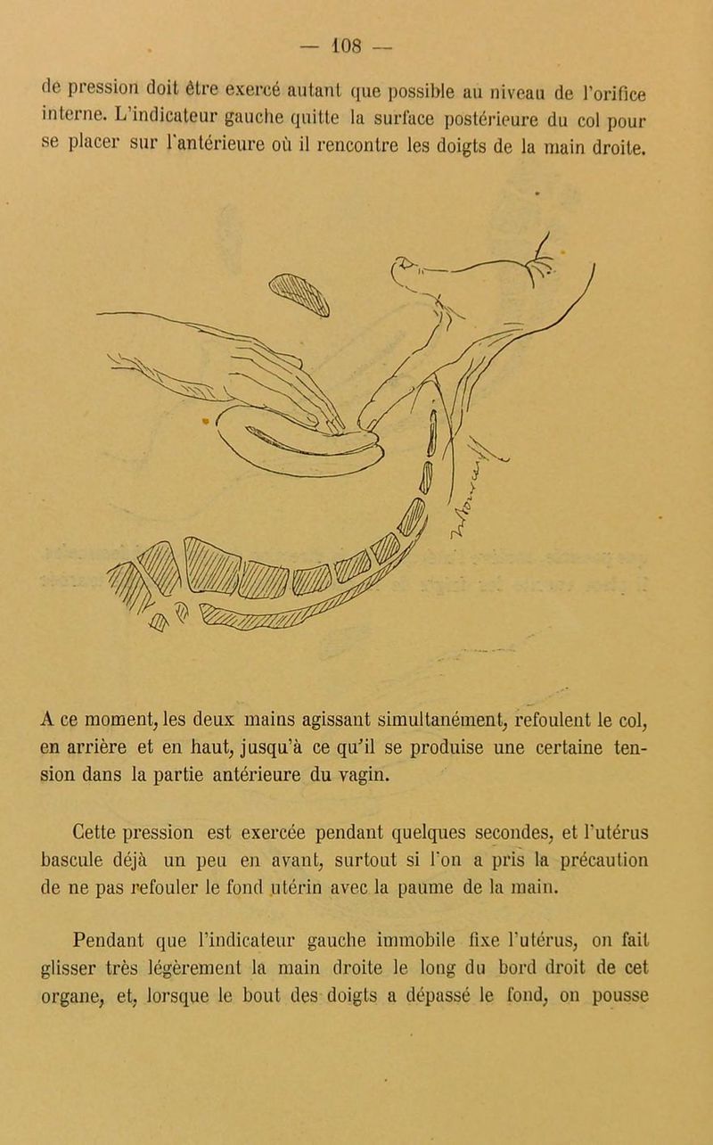 rie pression doit être exercé autant que possible au niveau de l’orifice interne. L indicateur gauche quitte la surface postérieure du col pour se placer sur l'antérieure où il rencontre les doigts de la main droite. A ce moment, les deux mains agissant simultanément, refoulent le col, en arrière et en haut, jusqu’à ce qu'il se produise une certaine ten- sion dans la partie antérieure du vagin. Cette pression est exercée pendant quelques secondes, et l’utérus bascule déjà un peu en avant, surtout si l’on a pris la précaution de ne pas refouler le fond utérin avec la paume de la main. Pendant que l’indicateur gauche immobile fixe l’utérus, on fait glisser très légèrement la main droite le long du bord droit de cet organe, et, lorsque le bout des doigts a dépassé le fond, on pousse