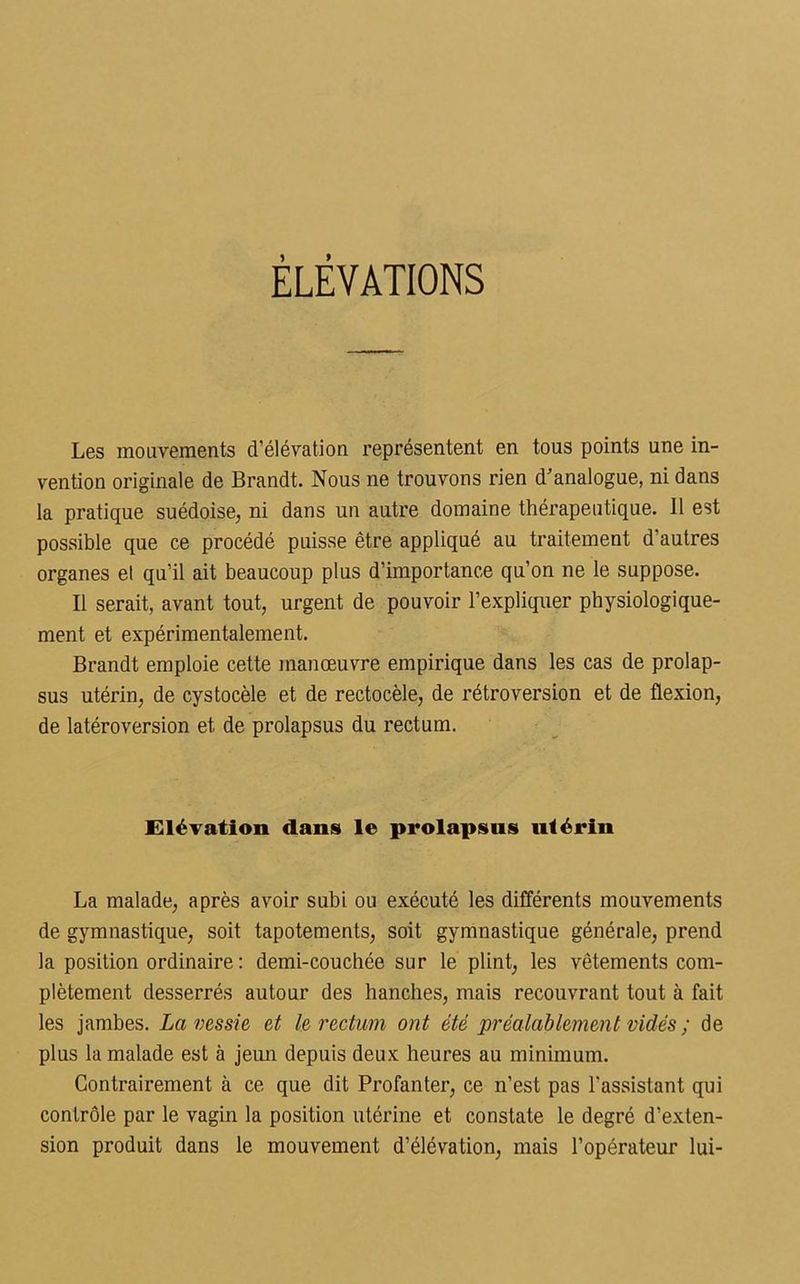 ÉLÉVATIONS Les mouvements d’élévation représentent en tous points une in- vention originale de Brandt. Nous ne trouvons rien d’analogue, ni dans la pratique suédoise, ni dans un autre domaine thérapeutique. 11 est possible que ce procédé puisse être appliqué au traitement d’autres organes et qu’il ait beaucoup plus d’importance qu’on ne le suppose. Il serait, avant tout, urgent de pouvoir l’expliquer physiologique- ment et expérimentalement. Brandt emploie cette manœuvre empirique dans les cas de prolap- sus utérin, de cystocèle et de rectocèle, de rétroversion et de flexion, de latéroversion et de prolapsus du rectum. Elévation dans le prolapsus utérin La malade, après avoir subi ou exécuté les différents mouvements de gymnastique, soit tapotements, soit gymnastique générale, prend la position ordinaire : demi-couchée sur le plint, les vêtements com- plètement desserrés autour des hanches, mais recouvrant tout à fait les jambes. La vessie et le rectum ont été préalablement vidés ; de plus la malade est à jeun depuis deux heures au minimum. Contrairement à ce que dit Profanter, ce n’est pas l'assistant qui contrôle par le vagin la position utérine et constate le degré d'exten- sion produit dans le mouvement d’élévation, mais l’opérateur lui-