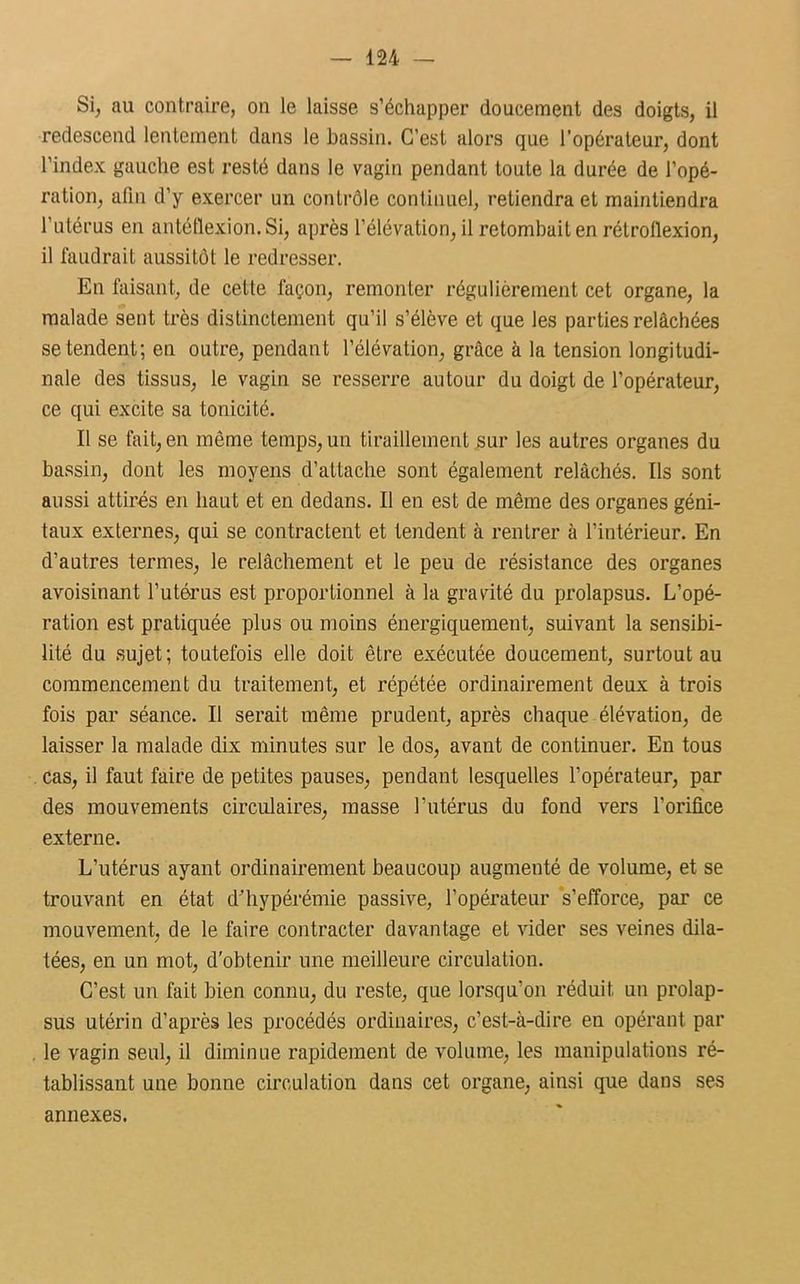 Si, au contraire, on le laisse s’échapper doucement des doigts, il redescend lentement dans le bassin. C’est alors que l’opérateur, dont l’index gauche est resté dans le vagin pendant toute la durée de l’opé- ration, afin d’y exercer un contrôle continuel, retiendra et maintiendra l’utérus en antéüexion. Si, après l’élévation, il retombait en rétroflexion, il faudrait aussitôt le redresser. En faisant, de cette façon, remonter régulièrement cet organe, la malade sent très distinctement qu’il s’élève et que les parties relâchées se tendent; en outre, pendant l’élévation, grâce à la tension longitudi- nale des tissus, le vagin se resserre autour du doigt de l’opérateur, ce qui excite sa tonicité. Il se fait, en même temps, un tiraillement sur les autres organes du bassin, dont les moyens d’attache sont également relâchés. Us sont aussi attirés en haut et en dedans. Il en est de même des organes géni- taux externes, qui se contractent et tendent à rentrer à l’intérieur. En d’autres termes, le relâchement et le peu de résistance des organes avoisinant l’utérus est proportionnel à la gravité du prolapsus. L’opé- ration est pratiquée plus ou moins énergiquement, suivant la sensibi- lité du sujet; toutefois elle doit être exécutée doucement, surtout au commencement du traitement, et répétée ordinairement deux à trois fois par séance. Il serait même prudent, après chaque élévation, de laisser la malade dix minutes sur le dos, avant de continuer. En tous cas, il faut faire de petites pauses, pendant lesquelles l’opérateur, par des mouvements circulaires, masse l’utérus du fond vers l’orifice externe. L’utérus ayant ordinairement beaucoup augmenté de volume, et se trouvant en état d’hypérémie passive, l’opérateur s’efforce, par ce mouvement, de le faire contracter davantage et vider ses veines dila- tées, en un mot, d'obtenir une meilleure circulation. C’est un fait bien connu, du reste, que lorsqu'on réduit un prolap- sus utérin d’après les procédés ordinaires, c’est-à-dire en opérant par le vagin seul, il diminue rapidement de volume, les manipulations ré- tablissant une bonne circulation dans cet organe, ainsi que dans ses annexes.