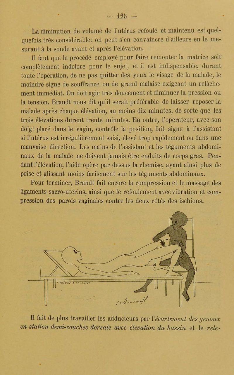 - m - La diminution de volume de l’utérus refoulé et maintenu est quel- quefois très considérable; on peut s’en convaincre d’ailleurs en le me- surant à la sonde avant et après l’élévation. Il faut que le procédé employé pour faire remonter la matrice soit complètement indolore pour le sujet, et il est indispensable, durant toute l’opération, de ne pas quitter des yeux le visage de la malade, le moindre signe de souffrance ou de grand malaise exigeant un relâche- ment immédiat. On doit agir très doucement et diminuer la pression ou la tension. Brandt nous dit qu’il serait préférable de laisser reposer la malade après chaque élévation, au moins dix minutes, de sorte que les trois élévations durent trente minutes. En outre, l’opérateur, avec son doigt placé dans le vagin, contrôle la position, fait signe à l’assistant si b utérus est irrégulièrement saisi, élevé trop rapidement ou dans une mauvaise direction. Les mains de l’assistant et les téguments abdomi- naux de la malade ne doivent jamais être enduits de corps gras. Pen- dant l’élévation, l’aide opère par dessus la chemise, ayant ainsi plus de prise et glissant moins facilement sur les téguments abdominaux. Pour terminer, Brandt fait encore la compression et le massage des ligaments sacro-utérins, ainsi que Je refoulement avec vibration et com- pression des parois vaginales contre les deux côtés des ischions. Il fait de plus travailler les adducteurs par Y écartement des genoux en station demi-couchée dorsale avec élévation du bassin et le rele-