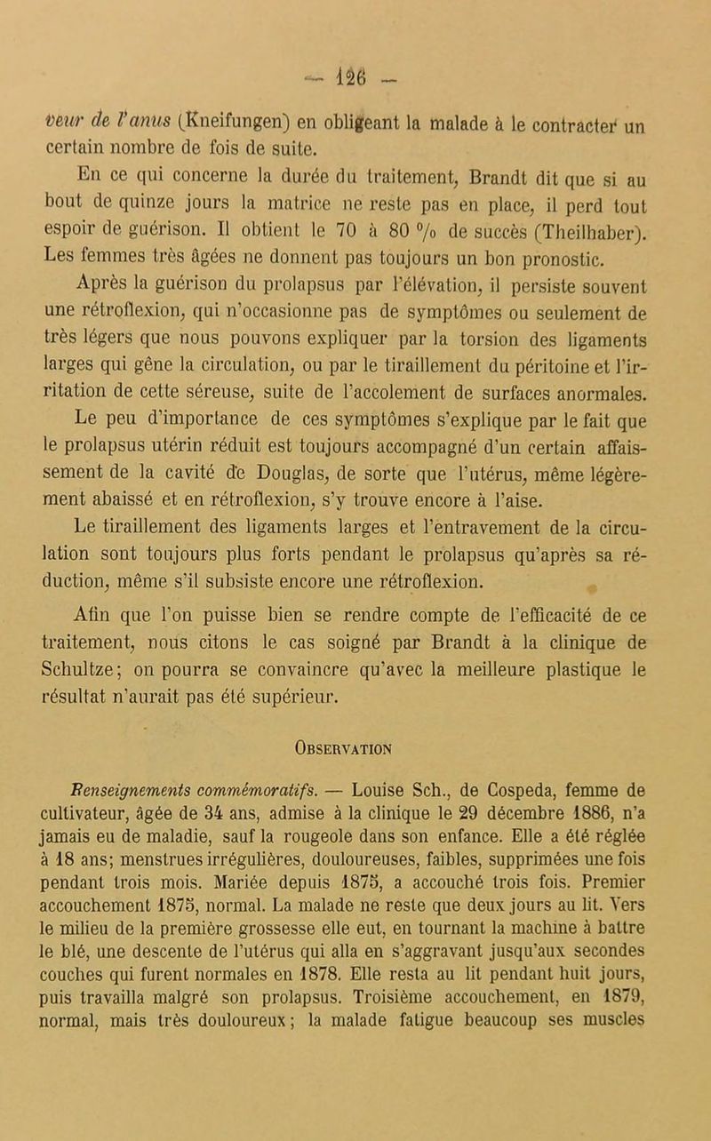 vmr de l'anus (Kneifungen) en obligeant la malade à le contracte* un certain nombre de fois de suite. En ce qui concerne la durée du traitement, Brandt dit que si au bout de quinze jours la matrice ne reste pas en place, il perd tout espoir de guérison. Il obtient le 70 à 80 % de succès (Theilhaber). Les femmes très âgées ne donnent pas toujours un bon pronostic. Après la guérison du prolapsus par l’élévation, il persiste souvent une rétroflexion, qui n’occasionne pas de symptômes ou seulement de très légers que nous pouvons expliquer par la torsion des ligaments larges qui gêne la circulation, ou par le tiraillement du péritoine et l’ir- ritation de cette séreuse, suite de l’accolement de surfaces anormales. Le peu d’importance de ces symptômes s’explique par le fait que le prolapsus utérin réduit est toujours accompagné d’un certain affais- sement de la cavité d'e Douglas, de sorte que l’utérus, même légère- ment abaissé et en rétroflexion, s’y trouve encore à l’aise. Le tiraillement des ligaments larges et l’entravement de la circu- lation sont toujours plus forts pendant le prolapsus qu’après sa ré- duction, même s’il subsiste encore une rétroflexion. Aün que l’on puisse bien se rendre compte de l’efficacité de ce traitement, nous citons le cas soigné par Brandt à la clinique de Schultze; on pourra se convaincre qu’avec la meilleure plastique le résultat n’aurait pas été supérieur. Observation Renseignements commémoratifs. — Louise Sch., de Cospeda, femme de cultivateur, âgée de 34 ans, admise à la clinique le 29 décembre 1886, n’a jamais eu de maladie, sauf la rougeole dans son enfance. Elle a été réglée à 18 ans; menstrues irrégulières, douloureuses, faibles, supprimées une fois pendant trois mois. Mariée depuis 1876, a accouché trois fois. Premier accouchement 1875, normal. La malade ne reste que deux jours au lit. Vers le milieu de la première grossesse elle eut, en tournant la machine à battre le blé, une descente de l’utérus qui alla en s’aggravant jusqu’aux secondes couches qui furent normales en 1878. Elle resta au lit pendant huit jours, puis travailla malgré son prolapsus. Troisième accouchement, en 1879, normal, mais très douloureux ; la malade fatigue beaucoup ses muscles