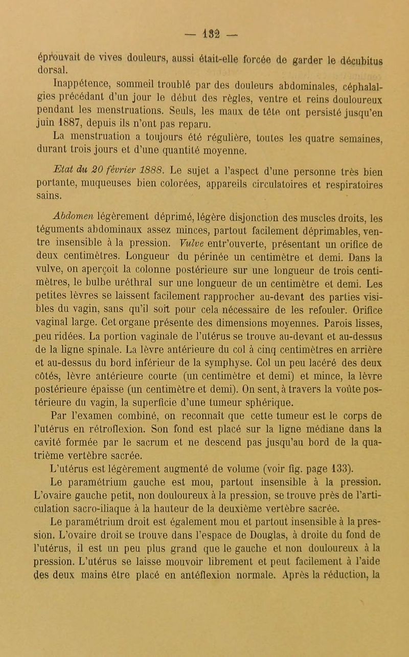 — isâ — éprouvait de vives douleurs, aussi était-elle forcée de garder le décubitus dorsal. Inappétence, sommeil troublé par des douleurs abdominales, céphalal- gies précédant d un jour le début des règles, ventre et reins douloureux pendant les menstruations. Seuls, les maux de tôle ont persisté jusqu’en juin 1887, depuis ils n’ont pas reparu. La menstruation a toujours été régulière, toutes les quatre semaines, durant trois jours et d’une quantité moyenne. Etat du 20 février 1888. Le sujet a l’aspect d’une personne très bien portante, muqueuses bien colorées, appareils circulatoires et respiratoires sains. Abdomen légèrement déprimé, légère disjonction des muscles droits, les téguments abdominaux assez minces, partout facilement déprimables, ven- tre insensible à la pression. Vulve entr’ouverte, présentant un orifice de deux centimètres. Longueur du périnée un centimètre et demi. Dans la vulve, on aperçoit la colonne postérieure sur une longueur de trois centi- mètres, le bulbe uréthral sur une longueur de un centimètre et demi. Les petites lèvres se laissent facilement rapprocher au-devant des parties visi- bles du vagin, sans qu’il soit pour cela nécessaire de les refouler. Orifice vaginal large. Cet organe présente des dimensions moyennes. Parois lisses, peu ridées. La portion vaginale de l’utérus se trouve au-devant et au-dessus de la ligne spinale. La lèvre antérieure du col à cinq centimètres en arrière et au-dessus du bord inférieur de la symphyse. Col un peu lacéré des deux côtés, lèvre antérieure courte (un centimètre et demi) et mince, la lèvre postérieure épaisse (un centimètre et demi). On sent, à travers la voûte pos- térieure du vagin, la superficie d’une tumeur sphérique. Par l’examen combiné, on reconnaît que cette tumeur est le corps de l’utérus en rétroflexion. Son fond est placé sur la ligne médiane dans la cavité formée par le sacrum et ne descend pas jusqu’au bord de la qua- trième vertèbre sacrée. L’utérus est légèrement augmenté de volume (voir fig. page 133). Le paramétrium gauche est mou, partout insensible à la pression. L’ovaire gauche petit, non douloureux cà la pression, se trouve près de l’arti- culation sacro-iliaque à la hauteur de la deuxième vertèbre sacrée. Le paramétrium droit est également mou et partout insensible à la pres- sion. L’ovaire droit se trouve dans l’espace de Douglas, à droite du fond de l’utérus, il est un peu plus grand que le gauche et non douloureux à la pression. L’utérus se laisse mouvoir librement et peut facilement à l’aide des deux mains être placé en antéflexion normale. Après la réduction, la