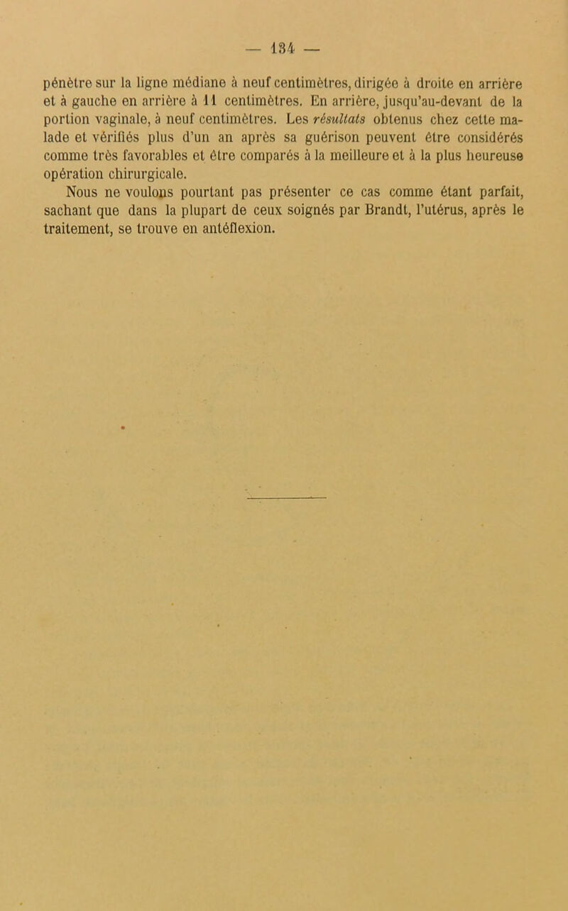 184 — pénètre sur la ligne médiane à neuf centimètres, dirigée à droite en arrière et à gauche en arrière à 11 centimètres. En arrière, jusqu’au-devant de la portion vaginale, à neuf centimètres. Les résultats obtenus chez cette ma- lade et vérifiés plus d’un an après sa guérison peuvent être considérés comme très favorables et être comparés à la meilleure et à la plus heureuse opération chirurgicale. Nous ne voulons pourtant pas présenter ce cas comme étant parfait, sachant que dans la plupart de ceux soignés par Brandi, l’utérus, après le traitement, se trouve en antéflexion.