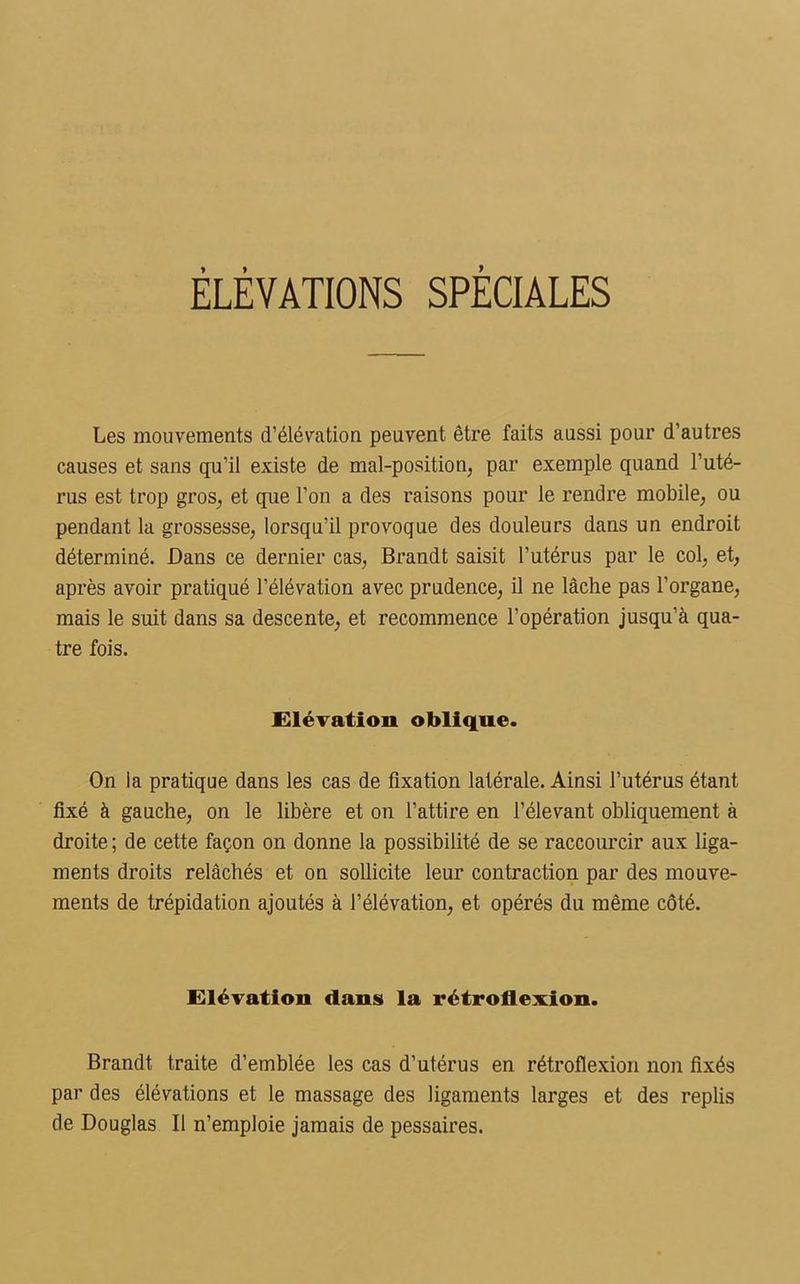 ÉLÉVATIONS SPÈCIALES Les mouvements d’élévation peuvent être faits aussi pour d’autres causes et sans qu’il existe de mal-position, par exemple quand l’uté- rus est trop gros, et que l’on a des raisons pour le rendre mobile, ou pendant la grossesse, lorsqu’il provoque des douleurs dans un endroit déterminé. Dans ce dernier cas, Brandt saisit l'utérus par le col, et, après avoir pratiqué l’élévation avec prudence, il ne lâche pas l’organe, mais le suit dans sa descente, et recommence l’opération jusqu’à qua- tre fois. Elévation oblique. On la pratique dans les cas de fixation latérale. Ainsi l’utérus étant fixé à gauche, on le libère et on l’attire en l’élevant obliquement à droite ; de cette façon on donne la possibilité de se raccourcir aux liga- ments droits relâchés et on sollicite leur contraction par des mouve- ments de trépidation ajoutés à l’élévation, et opérés du même côté. Elévation dans la rétroflexion. Brandt traite d’emblée les cas d’utérus en rétroflexion non fixés par des élévations et le massage des ligaments larges et des replis de Douglas II n’emploie jamais de pessaires.