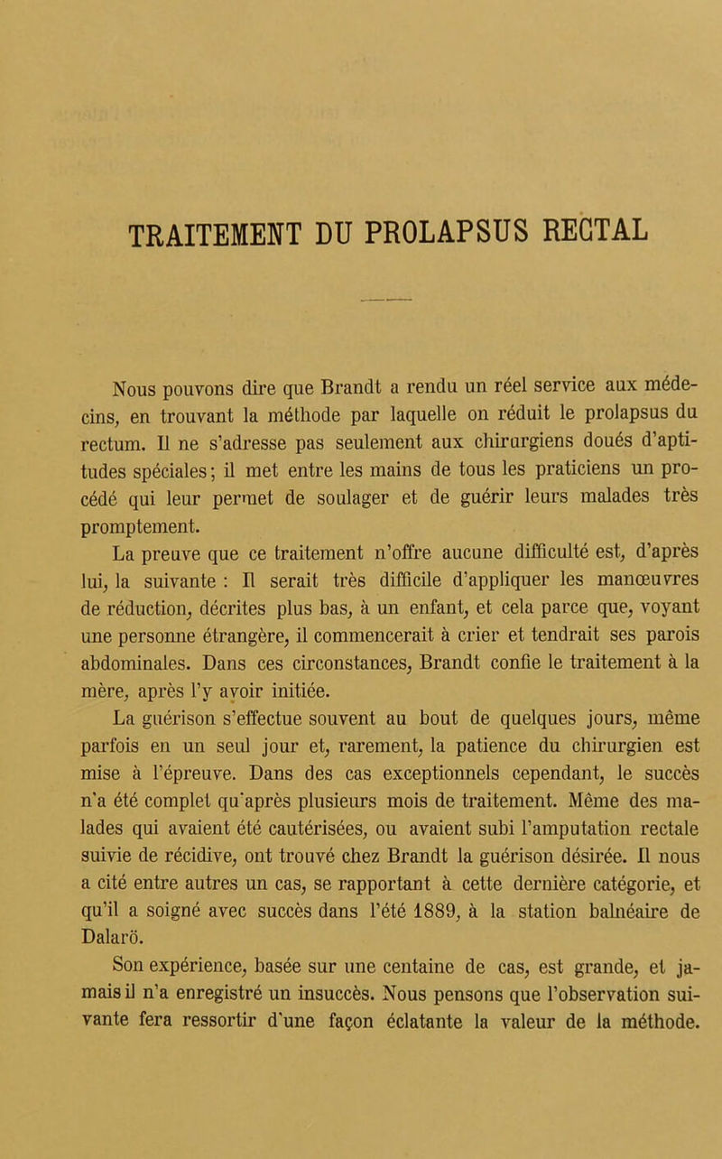TRAITEMENT DU PROLAPSUS RECTAL Nous pouvons dire que Brandt a rendu un réel service aux méde- cins, en trouvant la méthode par laquelle on réduit le prolapsus du rectum. Il ne s’adresse pas seulement aux chirurgiens doués d’apti- tudes spéciales ; il met entre les mains de tous les praticiens un pro- cédé qui leur permet de soulager et de guérir leurs malades très promptement. La preuve que ce traitement n’offre aucune difficulté est, d’après lui, la suivante : Il serait très difficile d’appliquer les manœuvres de réduction, décrites plus bas, à un enfant, et cela parce que, voyant une personne étrangère, il commencerait à crier et tendrait ses parois abdominales. Dans ces circonstances, Brandt confie le traitement à la mère, après l’y avoir initiée. La guérison s’effectue souvent au bout de quelques jours, même parfois en un seul jour et, rarement, la patience du chirurgien est mise à l’épreuve. Dans des cas exceptionnels cependant, le succès n'a été complet qu'après plusieurs mois de traitement. Même des ma- lades qui avaient été cautérisées, ou avaient subi l’amputation rectale suivie de récidive, ont trouvé chez Brandt la guérison désirée. Il nous a cité entre autres un cas, se rapportant à cette dernière catégorie, et qu’il a soigné avec succès dans l’été 1889, à la station balnéaire de Dalarô. Son expérience, basée sur une centaine de cas, est grande, et ja- mais il n’a enregistré un insuccès. Nous pensons que l’observation sui- vante fera ressortir d'une façon éclatante la valeur de la méthode.