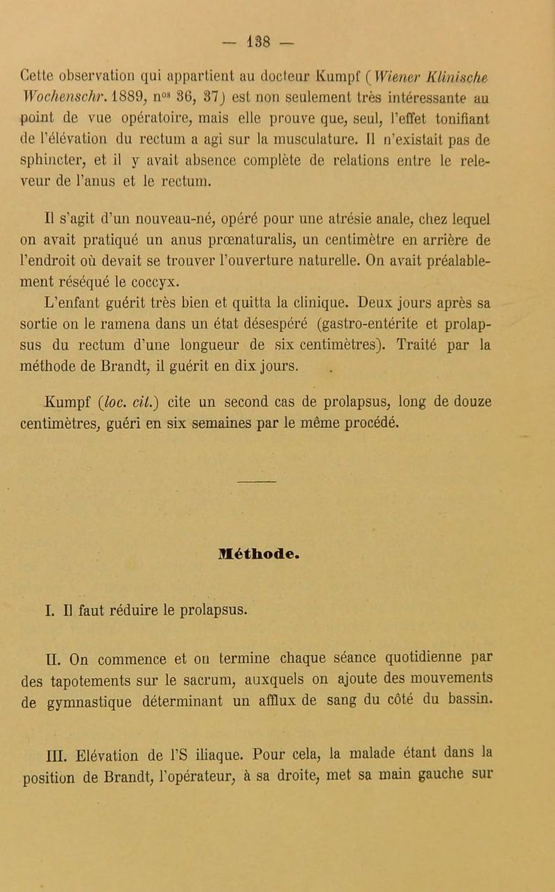 Celte observation qui appartient au docteur Kumpf ( Wiener Klinische Wochenschr. 1889, nos 36, 37J est non seulement très intéressante au point de vue opératoire, mais elle prouve que, seul, l’effet tonifiant de l’élévation du rectum a agi sur la musculature. Il n’existait pas de sphincter, et il y avait absence complète de relations entre le rele- veur de l’anus et le rectum. Il s’agit d’un nouveau-né, opéré pour une atrésie anale, chez lequel on avait pratiqué un anus prœnaturalis, un centimètre en arrière de l’endroit où devait se trouver l’ouverture naturelle. On avait préalable- ment réséqué le coccyx. L’enfant guérit très bien et quitta la clinique. Deux jours après sa sortie on le ramena dans un état désespéré (gastro-entérite et prolap- sus du rectum d’une longueur de six centimètres). Traité par la méthode de Brandt, il guérit en dix jours. Kumpf (loc. cil.) cite un second cas de prolapsus, long de douze centimètres, guéri en six semaines par le même procédé. Iléthode. I. Il faut réduire le prolapsus. II. On commence et on termine chaque séance quotidienne par des tapotements sur le sacrum, auxquels on ajoute des mouvements de gymnastique déterminant un afflux de sang du côté du bassin. III. Elévation de l’S iliaque. Pour cela, la malade étant dans la position de Brandt, l’opérateur, à sa droite, met sa main gauche sur