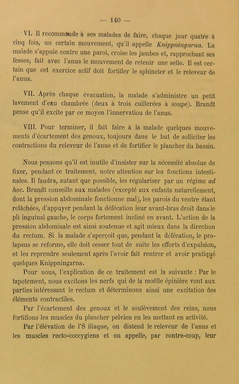 \ 1. il îeconnnâtide à ses malades de faire, chaque jour quatre à cinq Ibis, un certain mouvement, qu’il appelle linippningarna. La malade s appuie contre une paroi, croise les jambes et, rapprochant ses lesses, fait avec 1 anus le mouvement de retenir une selle. 11 est cer- tain que cet exercice actif doit fortifier le sphincter et le releveur de l'anus. Vil. Après chaque évacuation, la malade s’administre un petit lavement d’eau chambrée (deux à trois cuillerées à soupe). Brandt pense qu’il excite par ce moyen l’innervatiou de l’anus. VIII. Pour terminer, il .fait faire à la malade quelques mouve- ments d’écartement des genoux, toujours dans le but de solliciter les contractions du releveur de l’anus et de fortifier le plancher du bassin. Nous pensons qu’il est inutile d’insister sur la nécessité absolue de fixer, pendant ce traitement, notre attention sur les fonctions intesti- nales. Il faudra, autant que possible, les régulariser par un régime ad hoc. Brandt conseille aux malades (excepté aux enfants naturellement, dont la pression abdominale fonctionne mal), les parois du ventre étant relâchées, d’appuyer pendant la défécation leur avant-bras droit dans le pli inguinal gauche, le corps fortement incliné en avant. L’action de la pression abdominale est ainsi soutenue et agit mieux dans la direction du rectum. Si la malade s’aperçoit que, pendant la défécation, le pro- lapsus se reforme, elle doit cesser tout de suite les efforts d’expulsion, et les reprendre seulement après l'avoir fait rentrer et avoir pratiqué quelques Knippningarna. Pour nous, l’explication de ce traitement est la suivante : Par le tapotement, nous excitons les nerfs qui de la moelle épinière vont aux parties intéressant le rectum et déterminons ainsi une excitation des éléments contractiles. Par l'écartement des genoux et le soulèvement des reins, nous fortifions les muscles du plancher pelvien en les mettant en activité. Par l’élévation de l’S iliaque, on distend le releveur de l'anus et les muscles recto-coccygiens et on appelle, par contre-coup, leur