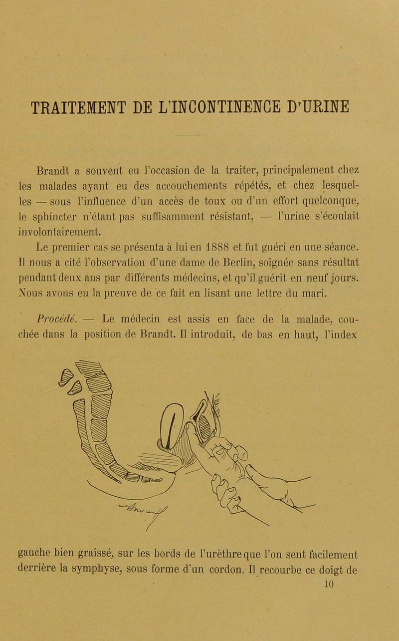 TRAITEMENT DE L'INCONTINENCE D’URINE Brandt a souvent eu l'occasion de la traiter, principalement chez les malades ayant eu des accouchements répétés, et chez lesquel- les — sous l’influence d’un accès de toux ou d'un effort quelconque, le sphincter n’étant pas suffisamment résistant, — l'urine s’écoulait involontairement. Le premier cas se présenta à lui en 1888 et fut guéri en une séance. Il nous a cité l'observation d’une dame de Berlin, soignée sans résultat pendant deux ans par différents médecins, et qu’il guérit en neuf jours. Nous avons eu la preuve de ce fait en lisant une lettre du mari. Procédé. — Le médecin est assis en face de la malade, cou- chée dans la position de Brandt. Il introduit, de bas en haut, l’index gauche bien graissé, sur les bords de l’urèthre que l’on sent facilement derrière la symphyse, sous forme d’un cordon. Il recourbe ce doigt de 10