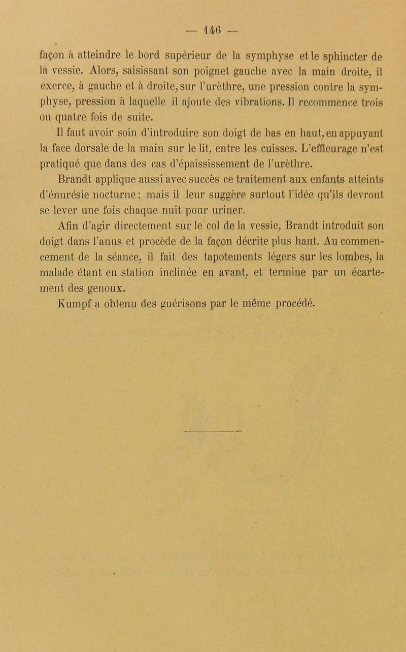 façon à atteindre le bord supérieur de la symphyse et le sphincter de la vessie. Alors, saisissant son poignet gauche avec la main droite, il exerce, à gauche et à droite, sur l’urèthre, une pression contre la sym- physe, pression à laquelle il ajoute des vihrations.il recommence trois ou quatre fois de suite. Il faut avoir soin d’introduire son doigt de bas en haut, en appuyant la face dorsale de la main sur le lit. entre les cuisses. L’ellleurage n’est pratiqué que dans des cas d’épaississement de l'urèthre. Brandi applique aussi avec succès ce traitement aux enfants atteints d’énurésie nocturne; mais il leur suggère surtout l'idée qu’ils devront se lever une fois chaque nuit pour uriner. Afin d’agir directement sur le col de la vessie, Brandt introduit son doigt dans l’anus et procède de la façon décrite plus haut. Au commen- cement de la séance, il fait des tapotements légers sur les lombes, la malade étant en station inclinée en avant, et termine par un écarte- ment des genoux. Kumpf a obtenu des guérisons par le même procédé.