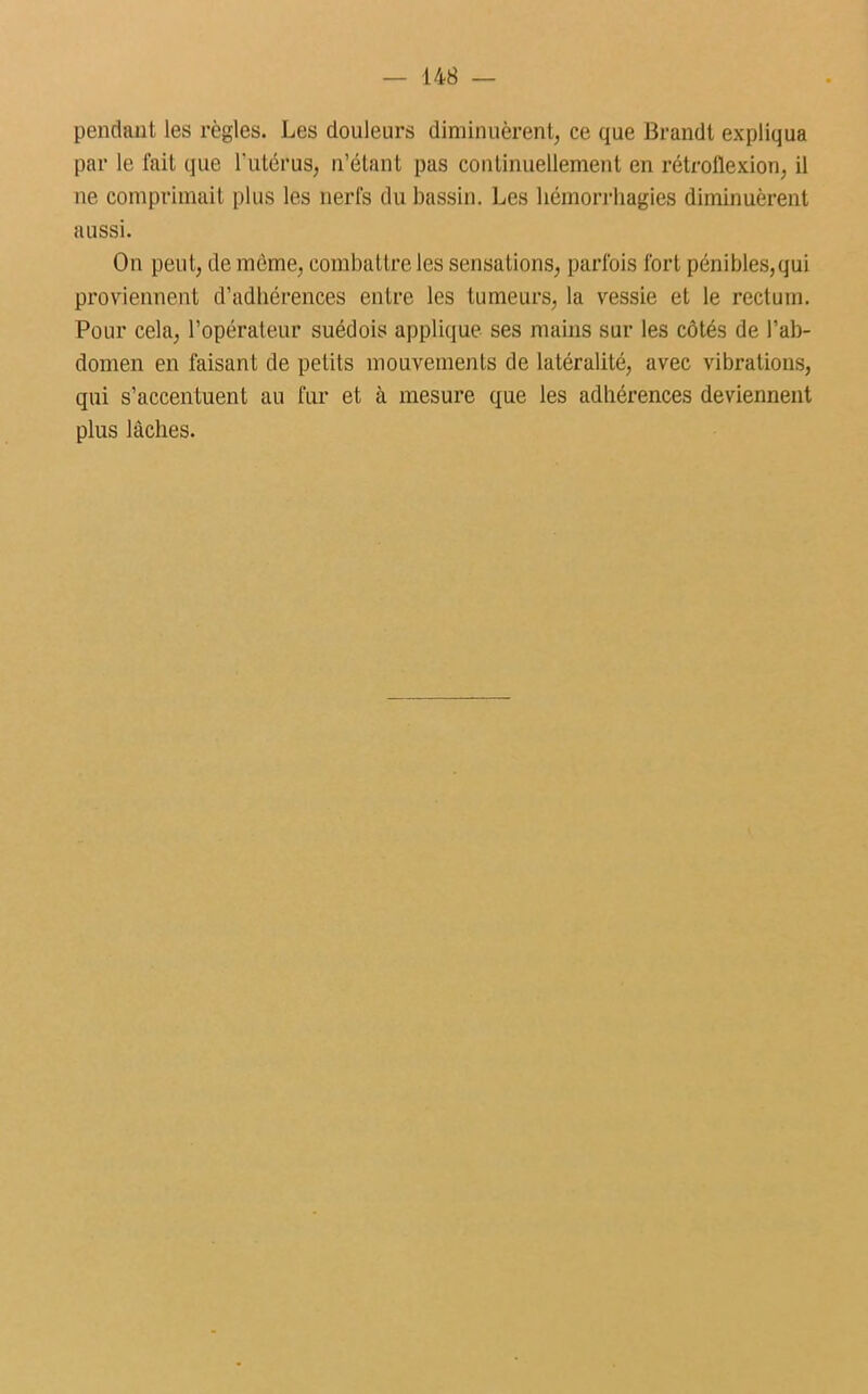 — 14 8 pendant les règles. Les douleurs diminuèrent, ce que Brandt expliqua par le fait que l'utérus, n’étant pas continuellement en rétrollexion, il ne comprimait plus les nerfs du bassin. Les hémorrhagies diminuèrent aussi. On peut, de même, combattre les sensations, parfois fort pénibles,qui proviennent d’adhérences entre les tumeurs, la vessie et le rectum. Pour cela, l’opérateur suédois applique ses mains sur les côtés de l’ab- domen en faisant de petits mouvements de latéralité, avec vibrations, qui s’accentuent au fur et à mesure que les adhérences deviennent plus lâches.