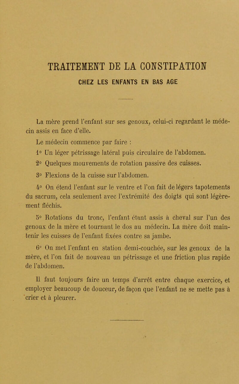 TRAITEMENT DE LA CONSTIPATION CHEZ LES ENFANTS EN BAS AGE La mère prend l’enfant sur ses genoux, celui-ci regardant le méde- cin assis en face d’elle. Le médecin commence par faire : 1° Un léger pétrissage latéral puis circulaire de l’abdomen. 2° Quelques mouvements de rotation passive des cuisses. 3° Flexions de la cuisse sur l’abdomen. 4° On étend l’enfant sur le ventre et l’on fait de légers tapotements du sacrum, cela seulement avec l’extrémité des doigts qui sont légère- ment fléchis. 5° Rotations du tronc, l’enfant étant assis cà cheval sur l’un des genoux de la mère et tournant le dos au médecin. La mère doit main- tenir les cuisses de l’enfant fixées contre sa jambe. 6° On met l’enfant en station demi-couchée, sur les genoux de la mère, et l’on fait de nouveau un pétrissage et une friction plus rapide de l’abdomen. R faut toujours faire un temps d’arrêt entre chaque exercice, et employer beaucoup de douceur, de façon que l’enfant ne se mette pas à crier et à pleurer.
