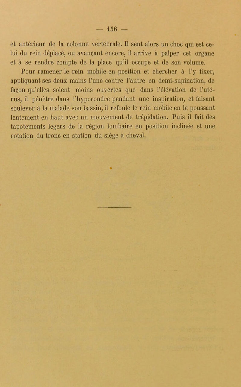 et antérieur de la colonne vertébrale. Il sent alors un choc qui est ce- lui du rein déplacé, ou avançant encore, il arrive à palper cet organe et à se rendre compte de la place qu’il occupe et de son volume. Pour ramener le rein mobile en position et chercher à l’y fixer, appliquant ses deux mains l’une contre l’autre en demi-supination, de façon qu’elles soient moins ouvertes que dans l’élévation de l’uté- rus, il pénètre dans l’hypocondre pendant une inspiration, et faisant soulever à la malade son bassin, il refoule le rein mobile en le poussant lentement en haut avec un mouvement de trépidation. Puis il fait des tapotements légers de la région lombaire en position inclinée et une rotation du tronc en station du siège à cheval.