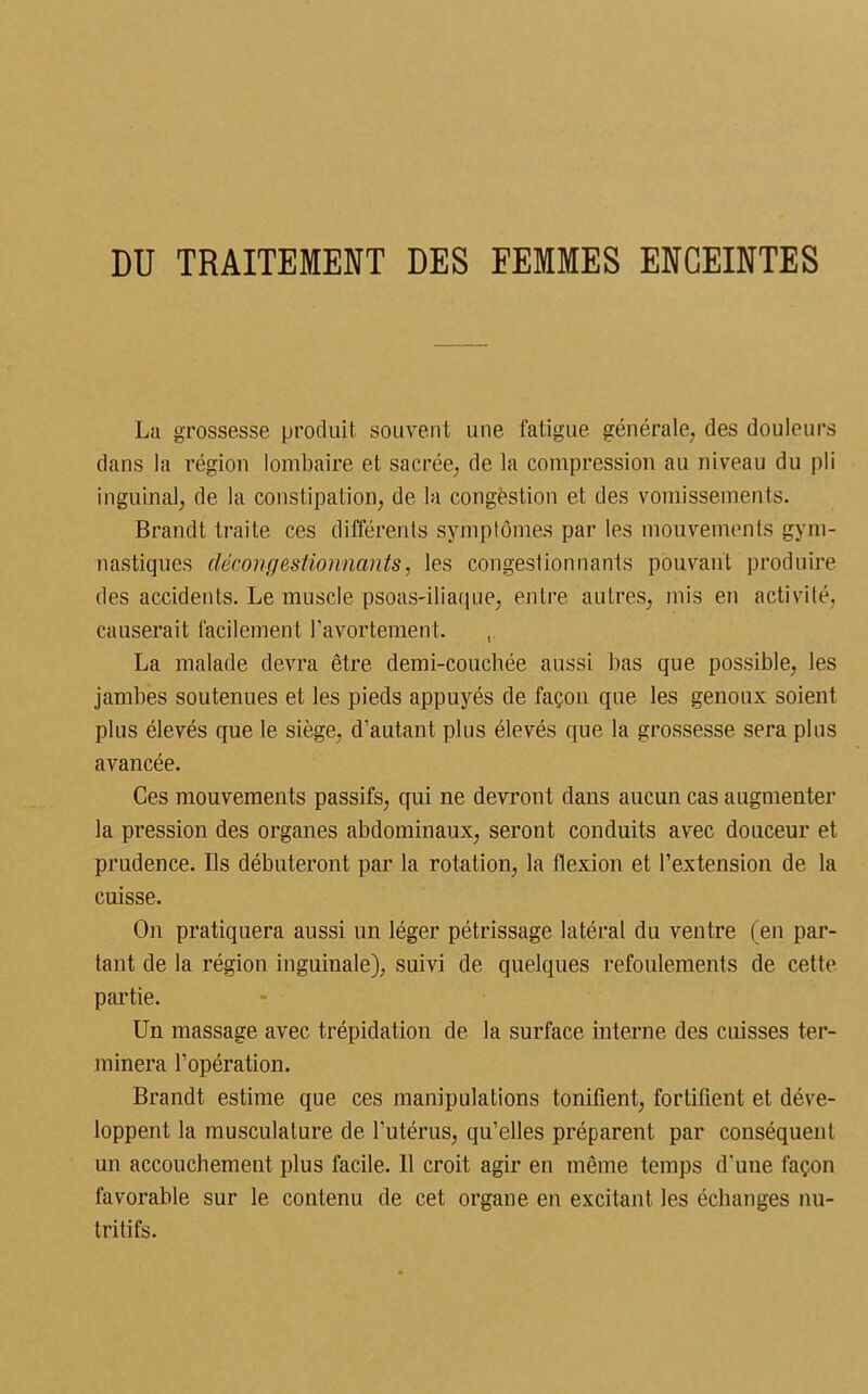 DU TRAITEMENT DES FEMMES ENCEINTES La grossesse produit souvent une fatigue générale, des douleurs dans la région lombaire et sacrée, de la compression au niveau du pli inguinal, de la constipation, de la congestion et des vomissements. Brandt traite ces différents symptômes par les mouvements gym- nastiques décongestionnants, les congestionnants pouvant produire des accidents. Le muscle psoas-iliaque, entre autres, mis en activité, causerait facilement l’avortement. , La malade devra être demi-couchée aussi bas que possible, les jambes soutenues et les pieds appuyés de façon que les genoux soient plus élevés que le siège, d’autant plus élevés que la grossesse sera plus avancée. Ces mouvements passifs, qui ne devront dans aucun cas augmenter la pression des organes abdominaux, seront conduits avec douceur et prudence. Ils débuteront par la rotation, la flexion et l’extension de la cuisse. On pratiquera aussi un léger pétrissage latéral du ventre (en par- tant de la région inguinale), suivi de quelques refoulements de cette partie. Un massage avec trépidation de la surface interne des cuisses ter- minera l’opération. Brandt estime que ces manipulations tonifient, fortifient et déve- loppent la musculature de l’utérus, qu’elles préparent par conséquent un accouchement plus facile. Il croit agir en même temps d’une façon favorable sur le contenu de cet organe en excitant les échanges nu- tritifs.