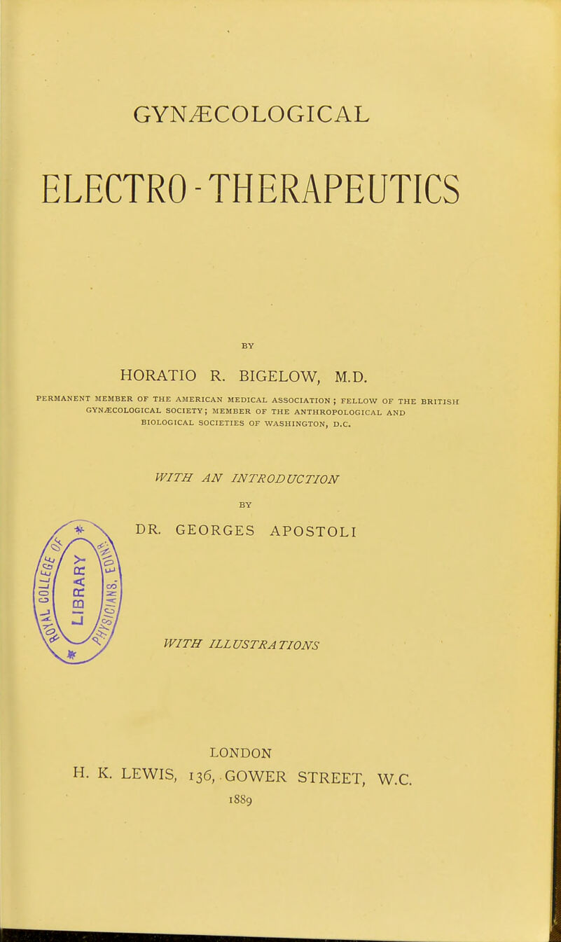 GYNECOLOGICAL ELECTRO-THERAPEUTICS HORATIO R. BIGELOW, M.D. PERMANENT MEMBER OF THE AMERICAN MEDICAL ASSOCIATION ; FELLOW OF THE BRITISH GYN-ECOLOGICAL SOCIETY; MEMBER OF THE ANTHROPOLOGICAL AND BIOLOGICAL SOCIETIES OF WASHINGTON, D.C. WITH AN INTRODUCTION BY DR. GEORGES APOSTOLI WITH ILLUSTRATIONS LONDON H. K. LEWIS, 136, GOWER STREET, W.C. 1889