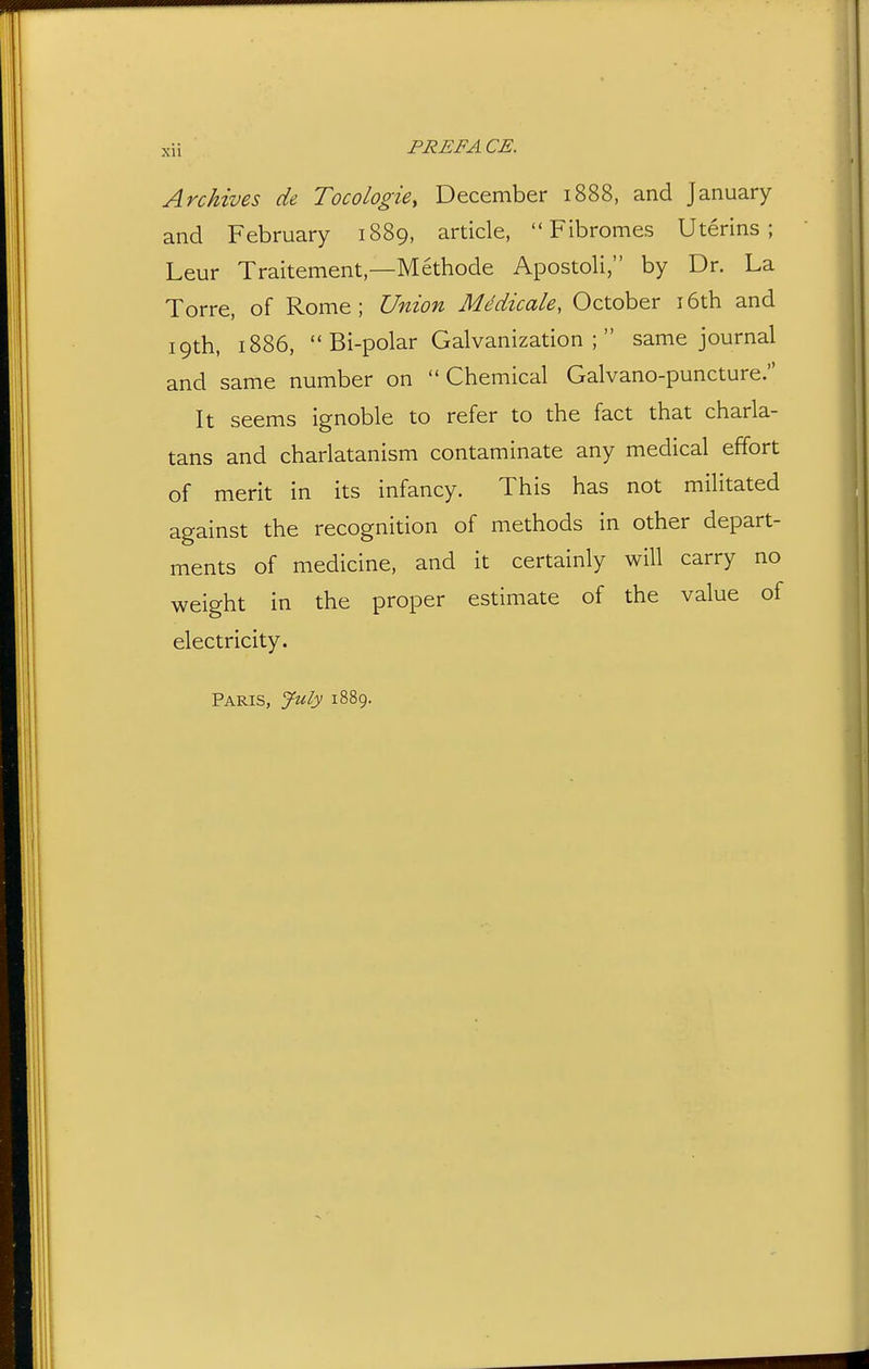 Archives de Tocologie, December 1888, and January and February 1889, article, Fibromes Uterins ; Leur Traitement—Methode Apostoli, by Dr. La Torre, of Rome; Union Mddicale, October i6th and 19th, 1886, Bi-polar Galvanization; same journal and same number on Chemical Galvano-puncture. It seems ignoble to refer to the fact that charla- tans and charlatanism contaminate any medical effort of merit in its infancy. This has not militated against the recognition of methods in other depart- ments of medicine, and it certainly will carry no weight in the proper estimate of the value of electricity. Paris, July 1889.