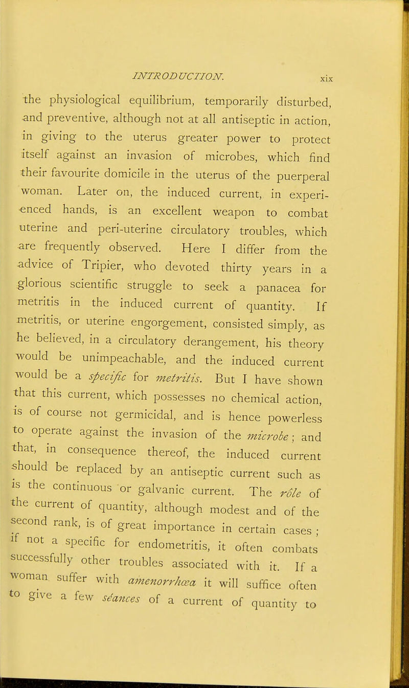 XIX the physiological equilibrium, temporarily disturbed, and preventive, although not at all antiseptic in action, in giving to the uterus greater power to protect itself against an invasion of microbes, which find their favourite domicile in the uterus of the puerperal woman. Later on, the induced current, in experi- ■enced hands, is an excellent weapon to combat uterine and peri-uterine circulatory troubles, which ■are frequently observed. Here I differ from the advice of Tripier, who devoted thirty years in a glorious scientific struggle to seek a panacea for metritis in the induced current of quantity. If metritis, or uterine engorgement, consisted simply, as he believed, in a circulatory derangement, his theory would be unimpeachable, and the induced current would be a specific for metritis. But I have shown that this current, which possesses no chemical action, is of course not germicidal, and is hence powerless to operate against the invasion of the microbe ; and that, in consequence thereof, the induced current should be replaced by an antiseptic current such as IS the continuous or galvanic current. The role of the current of quantity, although modest and of the second rank, is of great importance in certain cases ; not a specific for endometritis, it often combats successfully other troubles associated with it. If a woman suffer with amenorrhcea it will suffice often to give a few stances of a current of quantity to