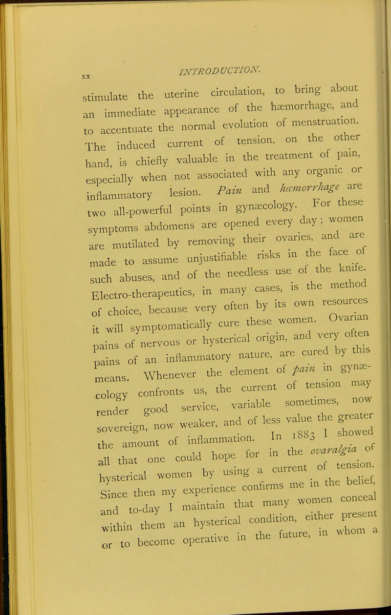 stimulate the uterine circulation, to bring about an immediate appearance of the hemorrhage, and to accentuate the normal evolution of menstruafon. The induced current of tension, on the other hand, is chiefly valuable in the treatment of pam, especially when not associated with any organ.c or inflammatory lesion. Pain and hemorrhage two all-powerful points in gynaecology. For these symptoms abdomens are opened every day ; women are mutilated by removing their ovaries and are „ade to assume unjustifiable risks in the face of such abuses, and of the needless use of the kmfe^ Electro-therapeutics, in many cases, is the method of choice, because very often by its own resources H will symptomatically cure these women. Ova ran Us of nervous or hysterical origin, and very o ^en pains of an inflammatory nature. - -red by th,s Lans. Whenever the element of pam m gyna=- To gy confronts us. the current of tens.on may nd'er good service, variable so~ ^ n^^^^^ sovereign, now weaker, and of less value the gr^e^ the amount of inflammation. In i8b, I showed U hone for in the ovaralgia of all that one could hope hysterical women by using a . ° sLe then my experience confirms me m the bel.ef 'rd to-day I maintain that many women conceal r'hi thJm an hysterical condition, either presen r to become operative in the future, u. whom