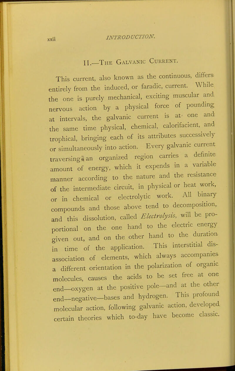 n.—The Galvanic Current. This current, also known as the continuous, differs- entirely from the induced, or faradic, current. While the one is purely mechanical, exciting muscular and nervous action by a physical force of pounding, at intervals, the galvanic current is at one and the same time physical, chemical, calorifacient, and trophical, bringing each of its attributes successively or simultaneously into action. Every galvanic current traversing^ an organized region carries a definite amount of energy, which it expends in a variable manner according to the nature and the resistance of the intermediate circuit, in physical or heat work, or in chemical or electrolytic work. All binary compounds and those above tend to decomposition,, and this dissolution, called Electrolysis, will be pro- portional on the one hand to the electric energy given out, and on the other hand to the duration in time of the application. This interstitial dis- association of elements, which always accompanies a different orientation in the polarization of organic molecules, causes the acids to be set free at one end-oxygen at the positive pole-and at the other end-negative-bases and hydrogen. This profound molecular action, following galvanic action, developed certain theories which to-day have become classic.