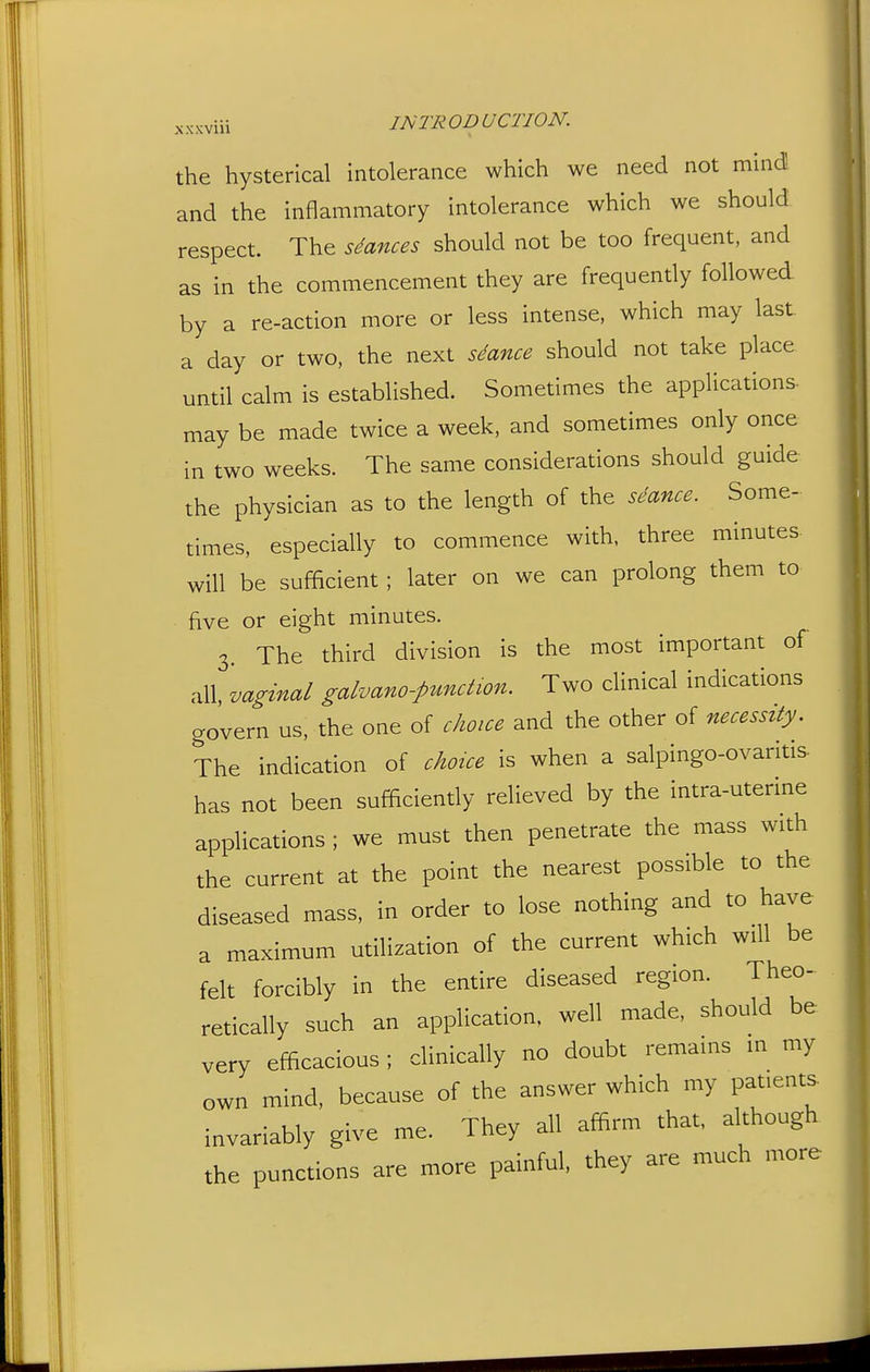 ^^.^j;viii INTRODUCTION. the hysterical intolerance which we need not mind and the inflammatory intolerance which we should respect. The siances should not be too frequent, and as in the commencement they are frequently followed, by a re-action more or less intense, which may last a day or two, the next stance should not take place until calm is established. Sometimes the applications- may be made twice a week, and sometimes only once in two weeks. The same considerations should guide the physician as to the length of the seance. Some- times, especially to commence with, three minutes will be sufficient ; later on we can prolong them to five or eight minutes. 3. The third division is the most important of all, vaginal galvano-pundwn. Two clinical indications govern us, the one of choice and the other of necessity. The indication of choice is when a salpingo-ovaritis- has not been sufficiently relieved by the intra-uterine applications ; we must then penetrate the mass with the current at the point the nearest possible to the diseased mass, in order to lose nothing and to have a maximum utilization of the current which will be felt forcibly in the entire diseased region. Theo- retically such an application, well made, should be very efficacious; clinically no doubt remains in my own mind, because of the answer which my patients invariably give me. They all affirm that, although the punctions are more painful, they are much more