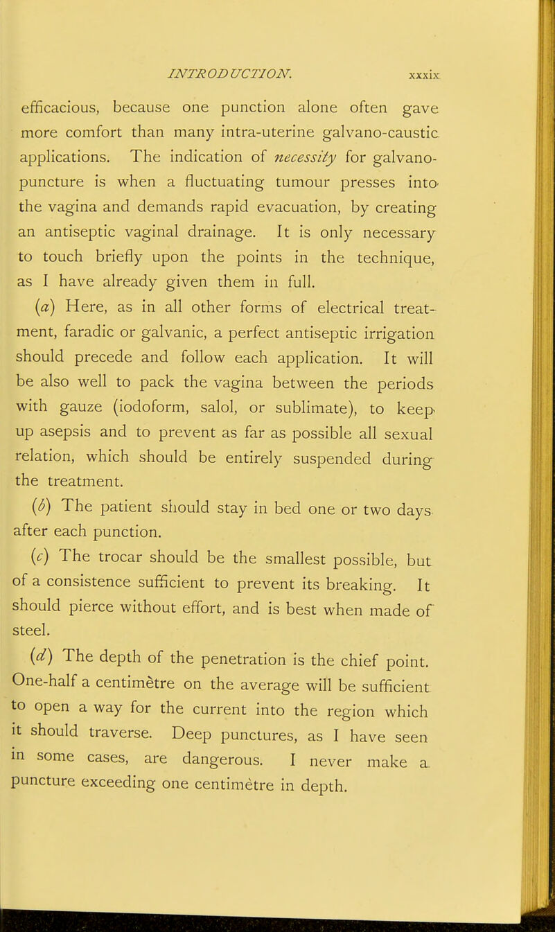 efficacious, because one punction alone often gave more comfort than many intra-uterine galvano-caustic applications. The indication of 7iecessity for galvano- puncture is when a fluctuating tumour presses into- the vagina and demands rapid evacuation, by creating an antiseptic vaginal drainage. It is only necessary to touch briefly upon the points in the technique, as I have already given them in full. {a) Here, as in all other forms of electrical treat- ment, faradic or galvanic, a perfect antiseptic irrigation should precede and follow each application. It will be also well to pack the vagina between the periods with gauze (iodoform, salol, or sublimate), to keep up asepsis and to prevent as far as possible all sexual relation, which should be entirely suspended during^ the treatment. {b) The patient should stay in bed one or two days- after each punction. {c) The trocar should be the smallest possible, but of a consistence sufficient to prevent its breaking. It should pierce without effort, and is best when made of steel. {d) The depth of the penetration is the chief point. One-half a centimetre on the average will be sufficient to open a way for the current into the region which it should traverse. Deep punctures, as I have seen in some cases, are dangerous. I never make a. puncture exceeding one centimetre in depth.