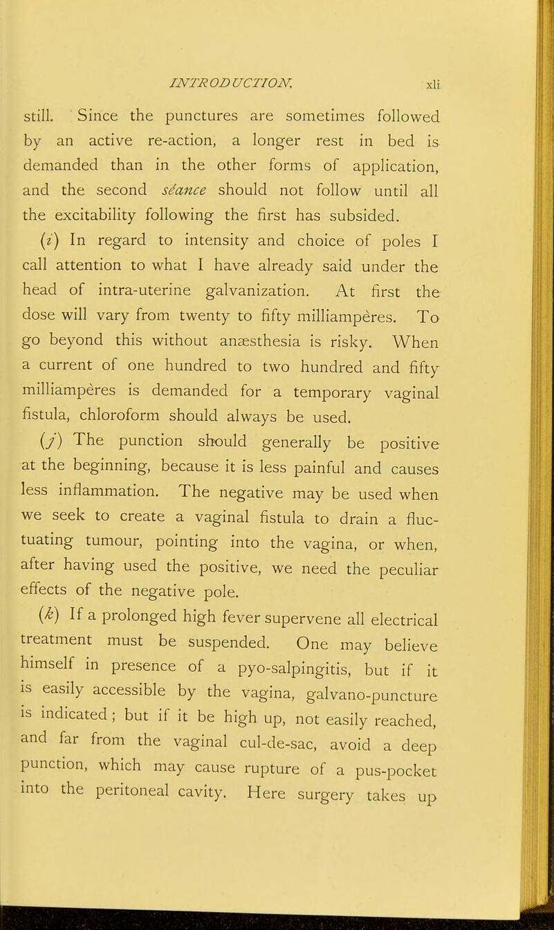 Still. Since the punctures are sometimes followed by an active re-action, a longer rest in bed is demanded than in the other forms of application, and the second sdance should not follow until all the excitability following the first has subsided. (z) In regard to intensity and choice of poles I call attention to what I have already said under the head of intra-uterine galvanization. At first the dose will vary from twenty to fifty milliamperes. To go beyond this without anaesthesia is risky. When a current of one hundred to two hundred and fifty milliamperes is demanded for a temporary vaginal fistula, chloroform should always be used. (y) The punction should generally be positive at the beginning, because it is less painful and causes less inflammation. The negative may be used when we seek to create a vaginal fistula to drain a fluc- tuating tumour, pointing into the vagina, or when, after having used the positive, we need the peculiar effects of the negative pole. {k) If a prolonged high fever supervene all electrical treatment must be suspended. One may believe himself in presence of a pyo-salpingitis, but if it is easily accessible by the vagina, galvano-puncture is indicated ; but if it be high up, not easily reached, and far from the vaginal cul-de-sac, avoid a deep punction, which may cause rupture of a pus-pocket into the peritoneal cavity. Here surgery takes up