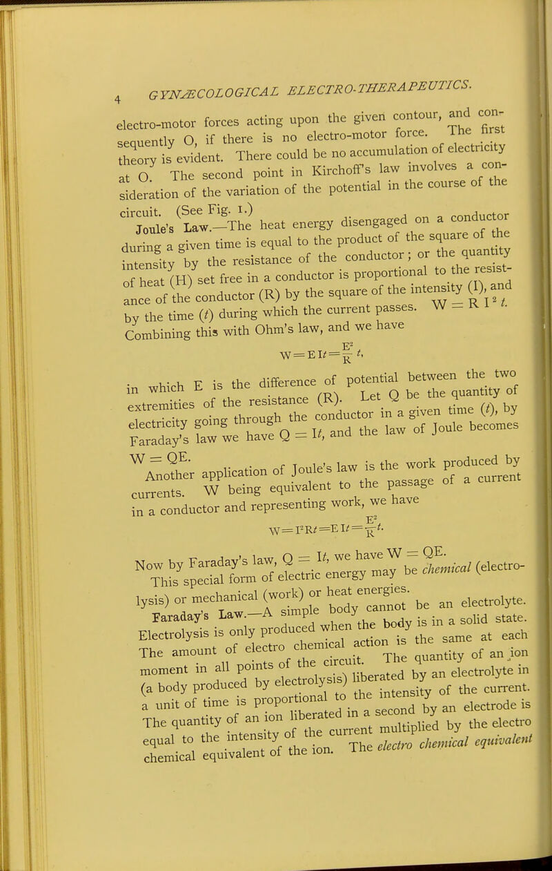 electro-motor forces acting upon the given contour, and con- seauentlv O, if tliere is no electro-motor force. The 'irst heory ii evident. There could be no accumulation of electnaty It O The second point in KirchotTs law mvolves a con- deration of the variation of the potential in the course of the :t-/t^!!-'The heat energy disengaged on a conductor duri,m a given time is equal to the product of the square of l^e nyTy the resistance of '^e. conductor ; or the quanmy of heat (H) set free in a conductor is proportional t.*^ ance of thi conductor (R) by the square of the m.enstty W and by the time (0 during which the current passes. W - R 1 Combining this with Ohm's law, and we have •n Which E is the difference of potential between the two in whicn ib u t pi- O be the quantity of extremities of the resistance (R). i^et y De m 4 j St^ity going through the —-^Jr^re^. Faraday's law we have Q - and tne la ^ ~ . r T i^'o Ia^x7 the work produced by Another application of  a current currents. W being equivalent to the passage currenib. vv -t. u ^ in a conductor and representing work, we have Now by Faraday's law Q = J';;; ^^^^,-; ^Lo/ (electro- This special form of electric energy may u h:dVrnn::-be an electrolyte, raraday's Law -A J^^^ ;„ a solid state. Electrolysis is only Pr^^^^^^^^ same at each The amount of electro cneiu anantitv of an ion —  dX^t-ly:i:r *e Jed bT^n eLtrolyt^ in (a body produced by electroiys j . ^„ of the current. I unit of time is P™P- ™ *: ^^td by an electrode is The quantity of an '^ f'^^^ ^^i.ipUed by the electro equal to the .''-f J °f * ;xh ckcJche,.ical eguMen, chemical equivalent of the ion.