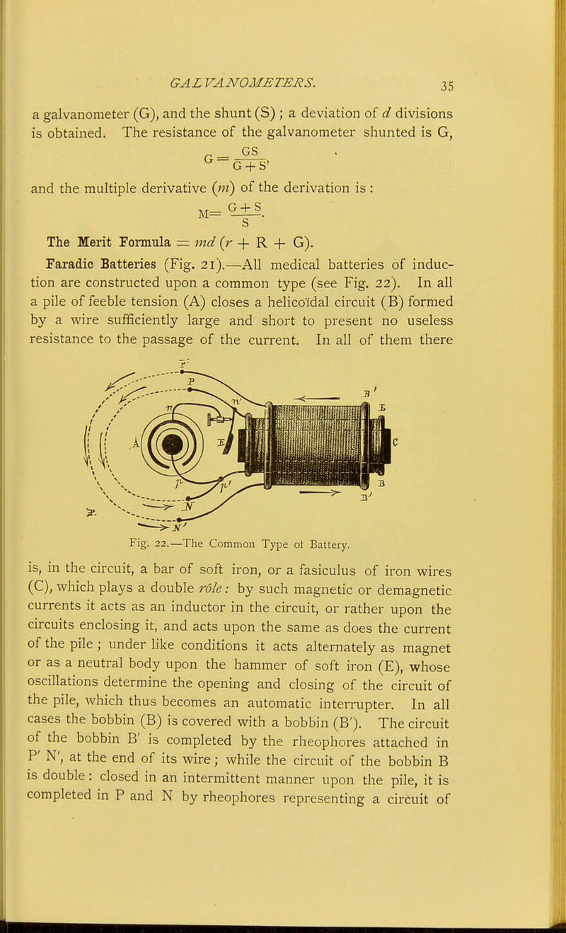 a galvanometer (G), and the shunt (S) ; a deviation of d divisions is obtained. The resistance of the galvanometer shunted is G, and the multiple derivative {ni) of the derivation is : M= —■—. S The Merit Formula = md (r + R + G). Faradic Batteries (Fig. 21).—All medical batteries of induc- tion are constructed upon a common type (see Fig. 22). In all a pile of feeble tension (A) closes a helico'idal circuit (B) formed by a wire sufficiently large and short to present no useless resistance to the passage of the current. In all of them there Fig. 22.—The Common Type ol Battery. is, in the circuit, a bar of soft iron, or a fasiculus of iron wires (C), which plays a double role: by such magnetic or demagnetic currents it acts as an inductor in the circuit, or rather upon the circuits enclosing it, and acts upon the same as does the current of the pile; under hke conditions it acts alternately as magnet or as a neutral body upon the hammer of soft iron (E), whose oscillations determine the opening and closing of the circuit of the pile, which thus becomes an automatic interrupter. In all cases the bobbin (B) is covered with a bobbin (B'). The circuit of the bobbin B' is completed by the rheophores attached in P N', at the end of its wire; while the circuit of the bobbin B is double: closed in an intermittent manner upon the pile, it is completed in P and N by rheophores representing a circuit of