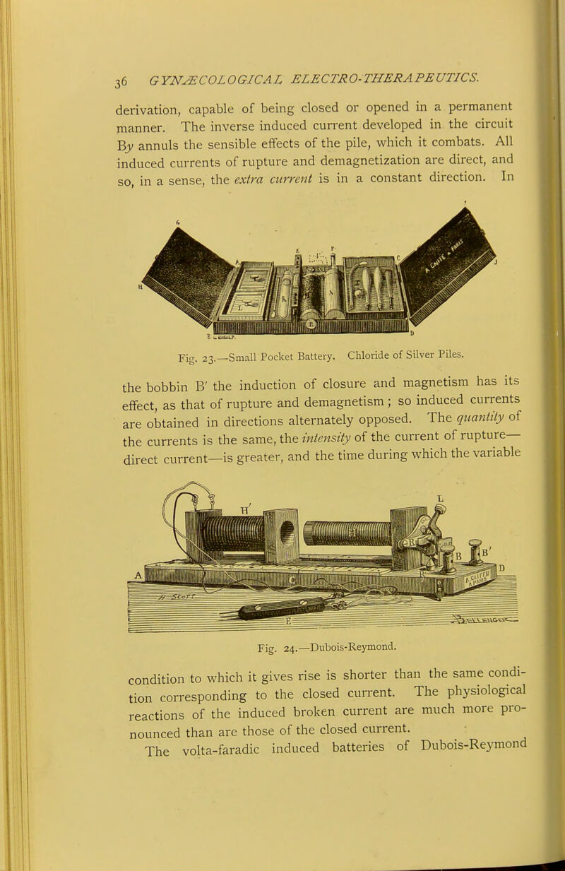 derivation, capable of being dosed or opened in a permanent manner. The inverse induced current developed in the circuit Bjv annuls the sensible effects of the pile, which it combats. All induced currents of rupture and demagnetization are direct, and so, in a sense, the extra current is in a constant direction. In Y\g. 23.—Small Pocket Battery. Chloride of Silver Piles. the bobbin B' the induction of closure and magnetism has its effect, as that of rupture and demagnetism; so induced currents are obtained in directions alternately opposed. The quantity of the currents is the same, the intensity of the current of rupture- direct current—is greater, and the time during which the variable Fig. 24.—Dubois-Reymond. condition to which it gives rise is shorter than the same condi- tion corresponding to the closed current. The physiological reactions of the induced broken current are much more pro- nounced than are those of the closed current. The volta-faradic induced batteries of Dubois-Reymond