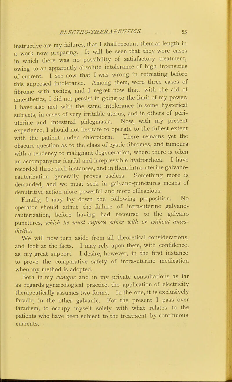 instructive are my failures, that I shall recount them at length in a work now preparing. It will be seen that they were cases in which there was no possibility of satisfactory treatment, owing to an apparently absolute intolerance of high intensities of current. I see now that I was wrong in retreating before this supposed intolerance. Among them, were three cases of fibrome with ascites, and I regret now that, with the aid of anesthetics, I did not persist in going to the limit of my power. I have also met with the same intolerance in some hysterical subjects, in cases of very irritable uterus, and in others of peri- uterine and intestinal phlegmasia. Now, with my present experience, I should not hesitate to operate to the fullest extent with the patient under chloroform. There remains yet the obscure question as to the class of cystic fibromes, and tumours with a tendency to mahgnant degeneration, where there is often an accompanying fearful and irrepressible hydrorrhcea. I have recorded three such instances, and in them intra-uterine galvano- cauterization generally proves useless. Something more is demanded, and we must seek in galvano-punctures means of denutritive action more powerful and more efficacious. Finally, I may lay down the following proposition. No operator should admit the failure of intra-uterine galvano- cauterization, before having had recourse to the galvano punctures, which he must enforce either with or without anaes- thetics. We will now turn aside from all theoretical considerations, and look at the facts. I may rely upon them, with confidence, as my great support. I desire, however, in the first instance to prove the comparative safety of intra-uterine medication when my method is adopted. Both in my clinique and in my private consultations as far as regards gynaecological practice, the application of electricity therapeutically assumes two forms. In the one, it is exclusively faradic, in the other galvanic. For the present I pass over faradism, to occupy myself solely with what relates to the patients who have been subject to the treatraent by continuous currents.