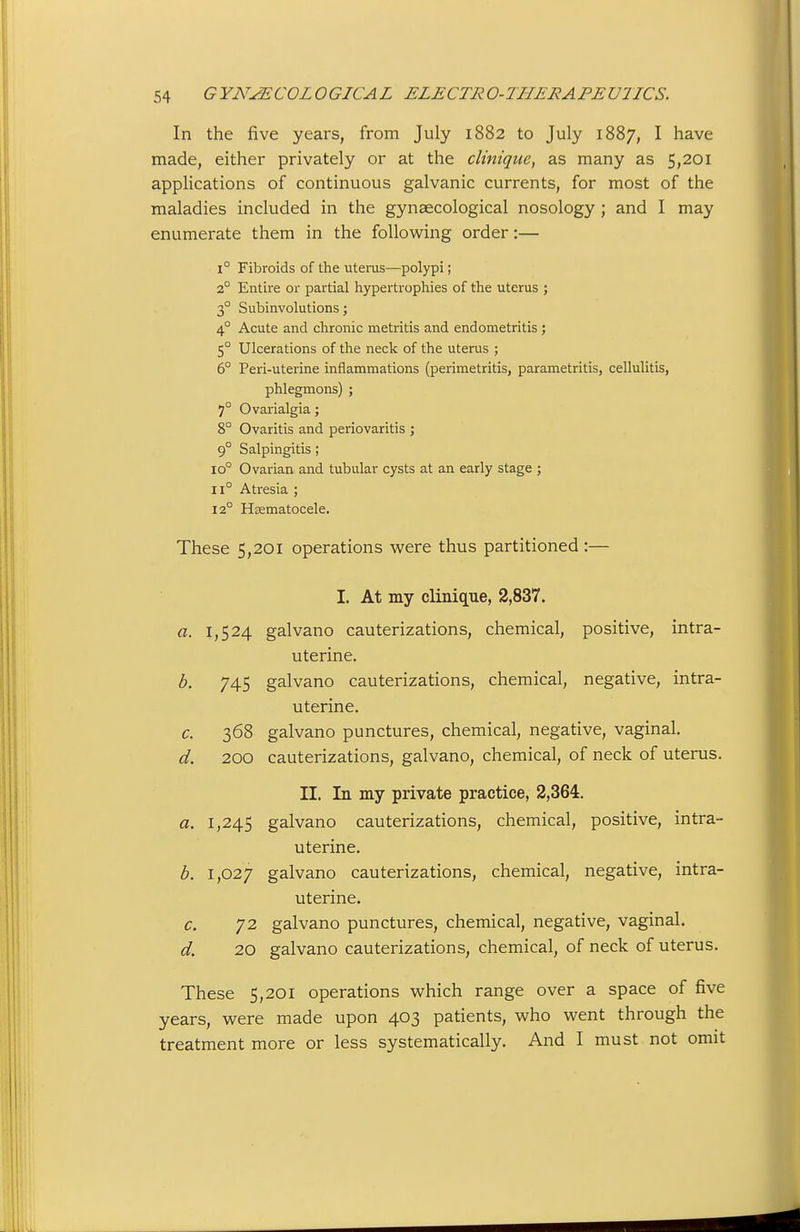 In the five years, from July 1882 to July 1887, I have made, either privately or at the clinique, as many as 5,201 applications of continuous galvanic currents, for most of the maladies included in the gynaecological nosology ; and I may enumerate them in the following order:— 1° Fibroids of the uterus—polypi; 2° Entire or partial hypertrophies of the uterus ; 3° Subinvolutions; 4° Acute and chronic metritis and endometritis ; 5° Ulcerations of the neck of the uterus ; 6° Peri-uterine inflammations (perimetritis, parametritis, cellulitis, phlegmons) ; 7° Ovarialgia; 8° Ovaritis and periovaritis ; 9° Salpingitis ; 10° Ovarian and tubular cysts at an early stage ; 11° Atresia ; 12° Hsematocele. These 5,201 operations were thus partitioned :— I. At my clinique, 2,837. a. 1,524 galvano cauterizations, chemical, positive, intra- uterine. 745 galvano cauterizations, chemical, negative, intra- uterine. c. 368 galvano punctures, chemical, negative, vaginal. d. 200 cauterizations, galvano, chemical, of neck of uterus. II. In my private practice, 2,364. a. 1,245 galvano cauterizations, chemical, positive, intra- uterine. b. 1,027 galvano cauterizations, chemical, negative, intra- uterine. c. 72 galvano punctures, chemical, negative, vaginal. d. 20 galvano cauterizations, chemical, of neck of uterus. These 5,201 operations which range over a space of five years, were made upon 403 patients, who went through the treatment more or less systematically. And I must not omit