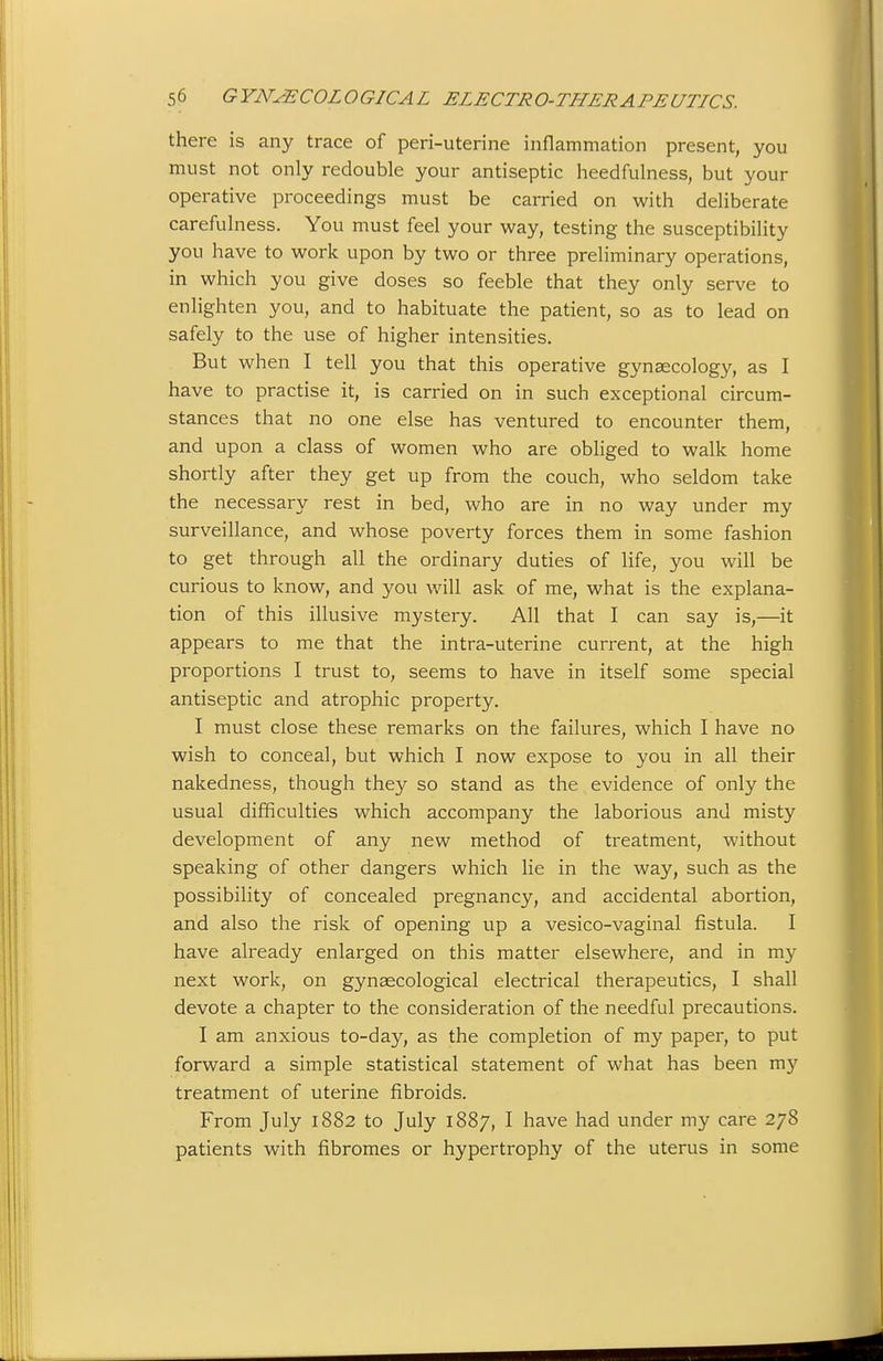 there is any trace of peri-uterine inflammation present, you must not only redouble your antiseptic heedfulness, but your operative proceedings must be carried on with deliberate carefulness. You must feel your way, testing the susceptibility you have to work upon by two or three preliminary operations, in which you give doses so feeble that they only serve to enlighten you, and to habituate the patient, so as to lead on safely to the use of higher intensities. But when I tell you that this operative gynaecology, as I have to practise it, is carried on in such exceptional circum- stances that no one else has ventured to encounter them, and upon a class of women who are obliged to walk home shortly after they get up from the couch, who seldom take the necessary rest in bed, who are in no way under my surveillance, and whose poverty forces them in some fashion to get through all the ordinary duties of life, you will be curious to know, and you will ask of me, what is the explana- tion of this illusive mystery. All that I can say is,—it appears to me that the intra-uterine current, at the high proportions I trust to, seems to have in itself some special antiseptic and atrophic property. I must close these remarks on the failures, which I have no wish to conceal, but which I now expose to you in all their nakedness, though they so stand as the evidence of only the usual difficulties which accompany the laborious and misty development of any new method of treatment, without speaking of other dangers which lie in the way, such as the possibility of concealed pregnancy, and accidental abortion, and also the risk of opening up a vesico-vaginal fistula. I have already enlarged on this matter elsewhere, and in my next work, on gynaecological electrical therapeutics, I shall devote a chapter to the consideration of the needful precautions. I am anxious to-day, as the completion of my paper, to put forward a simple statistical statement of what has been my treatment of uterine fibroids. From July 1882 to July 1887, I have had under my care 278 patients with fibromes or hypertrophy of the uterus in some