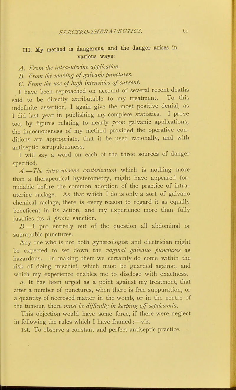 III. My method is dangerous, and the danger arises in various ways: A. From the intra-uterine application. B. From the making of galvano punctures. C. From the use of high intensities of current. I have been reproached on account of several recent deaths said to be directly attributable to my treatment. To this indefinite assertion, I again give the most positive denial, as I did last year in publishing my complete statistics. I prove too, by figures relating to nearly 7000 galvanic applications, the innocuousness of my method provided the operative con- ditions are appropriate, that it be used rationally, and with antiseptic scrupulousness. I will say a word on each of the three sources of danger specified. A. —The intra-uterine cauterization which is nothing more than a therapeutical hysterometry, might have appeared for- midable before the common adoption of the practice of intra- uterine raclage. As that which I do is only a sort of galvano chemical raclage, there is every reason to regard it as equally beneficent in its action, and my experience more than fully justifies its a priori sanction. B. —-I put entirely out of the question all abdominal or suprapubic punctures. Any one who is not both gynaecologist and electrician might be expected to set down the vaginal galvano punctures as hazardous. In making them we certainly do come within the risk of doing mischief, which must be guarded against, and which my experience enables me to disclose with exactness. a. It has been urged as a point against my treatment, that after a number of punctures, when there is free suppuration, or a quantity of necrosed matter in the womb, or in the centre of the tumour, there must be difficulty in keeping off septiccemia. This objection would have some force, if there were neglect in following the rules which I have framed :—viz. 1st. To observe a constant and perfect antiseptic practice.