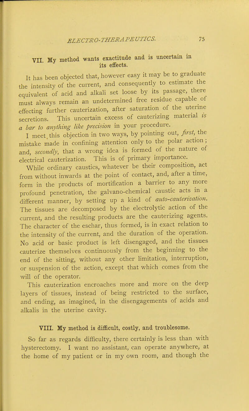 VII. My method wants exactitude and is uncertain in its effects. It has been objected that, however easy it may be to graduate the intensity of the current, and consequently to estimate the equivalent of acid and alkali set loose by its passage, there must always remain an undetermined free residue capable of effecting further cauterization, after saturation of the utenne secretions. This uncertain excess of cauterizing material ts a bar to anything like precision in your procedure. I meet this objection in two ways, by pointing out, first, the mistake made in confining attention only to the polar action ; and, secondly, that a wrong idea is formed of the nature of electrical cauterization. This is of primary importance. While ordinary caustics, whatever be their composition,^ act from without inwards at the point of contact, and, after a time, form in the products of mortification a barrier to any more profound penetration, the galvano-chemical caustic acts in a different manner, by setting up a kind of auto-cauterization. The tissues are decomposed by the electrolytic action of the current, and the resulting products are the cauterizing agents. The character of the eschar, thus formed, is in exact relation to the intensity of the current, and the duration of the operation. No acid or basic product is left disengaged, and the tissues cauterize themselves continuously from the beginning to the end of the sitting, without any other limitation, interruption, or suspension of the action, except that which comes from the will of the operator. This cauterization encroaches more and more on the deep layers of tissues, instead of being restricted to the surface, and ending, as imagined, in the disengagements of acids and alkalis in the uterine cavity. VIII. My method is difficult, costly, and troublesome. So far as regards difficulty, there certainly is less than with hysterectomy. I want no assistant, can operate anywhere, at the home of my patient or in my own room, and though the